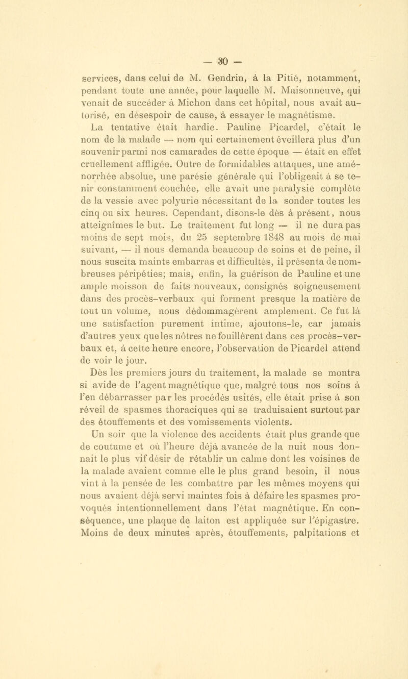 services, dans celui de M. Gendrin, à la Pitié, notamment, pendant toute une année, pour laquelle M. Maisonneuve, qui venait de succéder à Michon dans cet hôpital, nous avait au- torisé, en désespoir de cause, à essayer le magnétisme. La tentative était hardie. Pauline Picardel, c'était le nom de la malade — nom qui certainement éveillera plus d'un souvenir parmi nos camarades de cette époque — était en effet cruellement affligée. Outre de formidables attaques, une amé- norrhée absolue, une parésie générale qui l'obligeait à se te- nir constamment couchée, elle avait une paralysie complète de la vessie avec polyurie nécessitant de la sonder toutes les cinq ou six heures. Cependant, disons-le dès à présent, nous atteignîmes le but. Le traitement fut long — il ne dura pas moins de sept mois, du 25 septembre 1848 au mois de mai suivant, — il nous demanda beaucoup de soins et de peine, il nous suscita maints embarras et difficultés, il présenta de nom- breuses péripéties; mais, enfin, la guérison de Pauline et une ample moisson de faits nouveaux, consignés soigneusement dans des procès-verbaux qui forment presque la matière de tout un volume, nous dédommagèrent amplement. Ce fut là une satisfaction purement intime, ajoutons-le, car jamais d'autres yeux que les nôtres ne fouillèrent dans ces procès-ver- baux et, à cette heure encore, l'observation de Picardel attend de voir le jour. Dès les premiers jours du traitement, la malade se montra si avide de Tagent magnétique que, malgré tous nos soins à l'en débarrasser par les procédés usités, elle était prise à son réveil de spasmes thoraciques qui se traduisaient surtout par des étouffements et des vomissements violents. Un soir que la violence des accidents était plus grande que de coutume et où l'heure déjà avancée de la nuit nous don- nait le plus vif désir de rétablir un calme dont les voisines de la malade avaient comme elle le plus grand besoin, il nous vint à la pensée de les combattre par les mêmes moyens qui nous avaient déjà servi maintes fois à défaire les spasmes pro- voqués intentionnellement dans l'état magnétique. En con- séquence, une plaque de laiton est apphquée sur Tépigastre. Moins de deux minutes après, étouffements, palpitations et