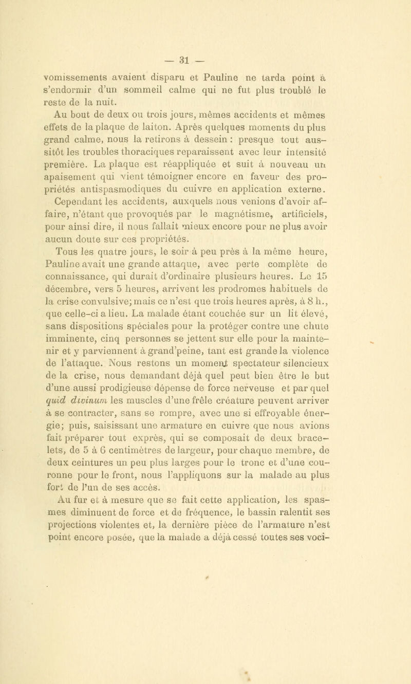 vomissements avaient disparu et Pauline ne tarda point à s'endormir d'un sommeil calme qui ne fut plus troublé le reste de la nuit. Au bout de deux ou trois jours, mêmes accidents et mêmes effets de la plaque de laiton. Après quelques moments du plus grand calme, nous la retirons à dessein : presque tout aus- sitôt les troubles thoraciques reparaissent avec leur intensité première. La plaque est réappliquée et suit à nouveau un apaisement qui vient témoigner encore en faveur des pro- priétés antispasmodiques du cuivre en application externe. Cependant les accidents, auxquels nous venions d'avoir af- faire, n'étant que provoqués par le magnétisme, artificiels, pour ainsi dire, il nous fallait mieux encore pour ne plus avoir aucun doute sur ces propriétés. Tous les quatre jours, le soir à peu près à la même heure, Pauline avait une grande attaque, avec perte complète de connaissance, qui durait d'ordinaire plusieurs heures. Le 15 décembre, vers 5 heures, arrivent les prodromes habituels de la crise convulsive; mais ce n'est que trois heures après, à 8 h., que celle-ci a lieu. La malade étant couchée sur un lit élevé, sans dispositions spéciales pour la protéger contre une chute imminente, cinq personnes se jettent sur elle pour la mainte- nir et y parviennent àgrand'peine, tant est grande la violence de l'attaque. Nous restons un momenjt spectateur silencieux de la crise, nous demandant déjà quel peut bien être le but d'une aussi prodigieuse dépense de force nerveuse et par quel quid divinum les muscles d'une frêle créature peuvent arriver à se contracter, sans se rompre, avec une si effroyable éner- gie; puis, saisissant une armature en cuivre que nous avions fait préparer tout exprès, qui se composait de deux brace- lets, de 5 à 6 centimètres de largeur, pour chaque membre, de deux ceintures un peu plus larges pour le tronc et d'une cou- ronne pour le front, nous l'appliquons sur la malade au plus fori de l'un de ses accès. Au fur et à mesure que se fait cette application, les spas- mes diminuent de force et de fréquence, le bassin ralentit ses projections violentes et, la dernière pièce de l'armature n'est point encore posée, que la malade a déjà cessé toutes ses voci-