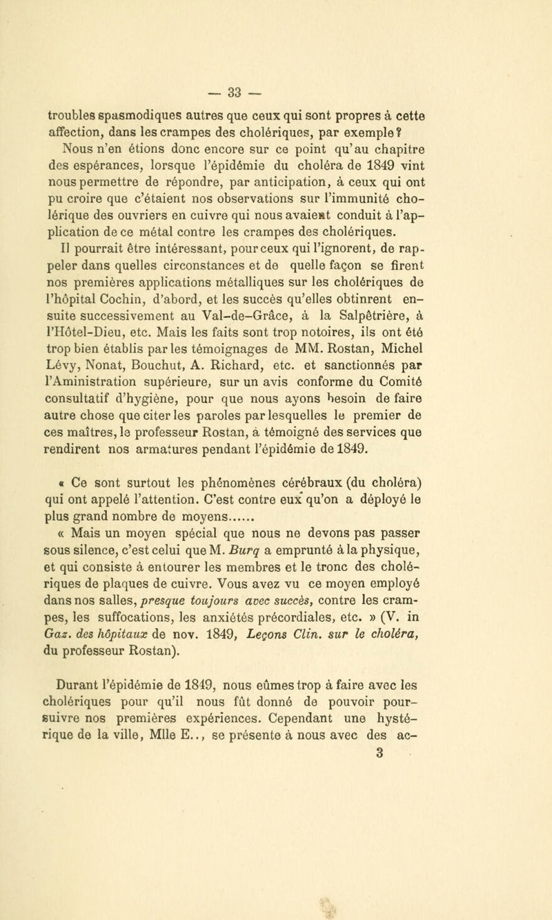 troubles spasmodiques autres que ceux qui sont propres à cette affection, dans les crampes des cholériques, par exemple ? Nous n'en étions donc encore sur ce point qu'au chapitre des espérances, lorsque l'épidémie du choléra de 1849 vint nous permettre de répondre, par anticipation, à ceux qui ont pu croire que c'étaient nos observations sur l'immunité cho- lérique des ouvriers en cuivre qui nous avaient conduit à l'ap- pHcation de ce métal contre les crampes des cholériques. Il pourrait être intéressant, pour ceux qui l'ignorent, de rap- peler dans quelles circonstances et de quelle façon se firent nos premières applications métalliques sur les cholériques de l'hôpital Cochin, d'abord, et les succès qu'elles obtinrent en- suite successivement au Val-de-Grâce, à la Salpêtrière, à THôtel-Dieu, etc. Mais les faits sont trop notoires, ils ont été trop bien établis parles témoignages de MM. Rostan, Michel Lévy, Nonat, Bouchut, A. Richard, etc. et sanctionnés par l'Aministration supérieure, sur un avis conforme du Comité consultatif d'hygiène, pour que nous ayons besoin de faire autre chose que citer les paroles par lesquelles le premier de ces maîtres, le professeur Rostan, à témoigné des services que rendirent nos armatures pendant l'épidémie de 1849. « Ce sont surtout les phénomènes cérébraux (du choléra) qui ont appelé l'attention. C'est contre eux qu'on a déployé le plus grand nombre de moyens « Mais un moyen spécial que nous ne devons pas passer sous silence, c'est celui que M. Burq a emprunté à la physique, et qui consiste à entourer les membres et le tronc des cholé- riques de plaques de cuivre. Vous avez vu ce moyen employé dans nos salles, presque toujours avec succès, contre les cram- pes, les suffocations, les anxiétés précordiales, etc. » (V. in Gaz. des hôpitaux de nov. 1849, Leçons Clin, sur le choléra, du professeur Rostan). Durant l'épidémie de 1849, nous eûmes trop à faire avec les cholériques pour qu'il nous fût donné de pouvoir pour- suivre nos premières expériences. Cependant une hysté- rique de la ville, Mlle E.., se présente à nous avec des ac- 3