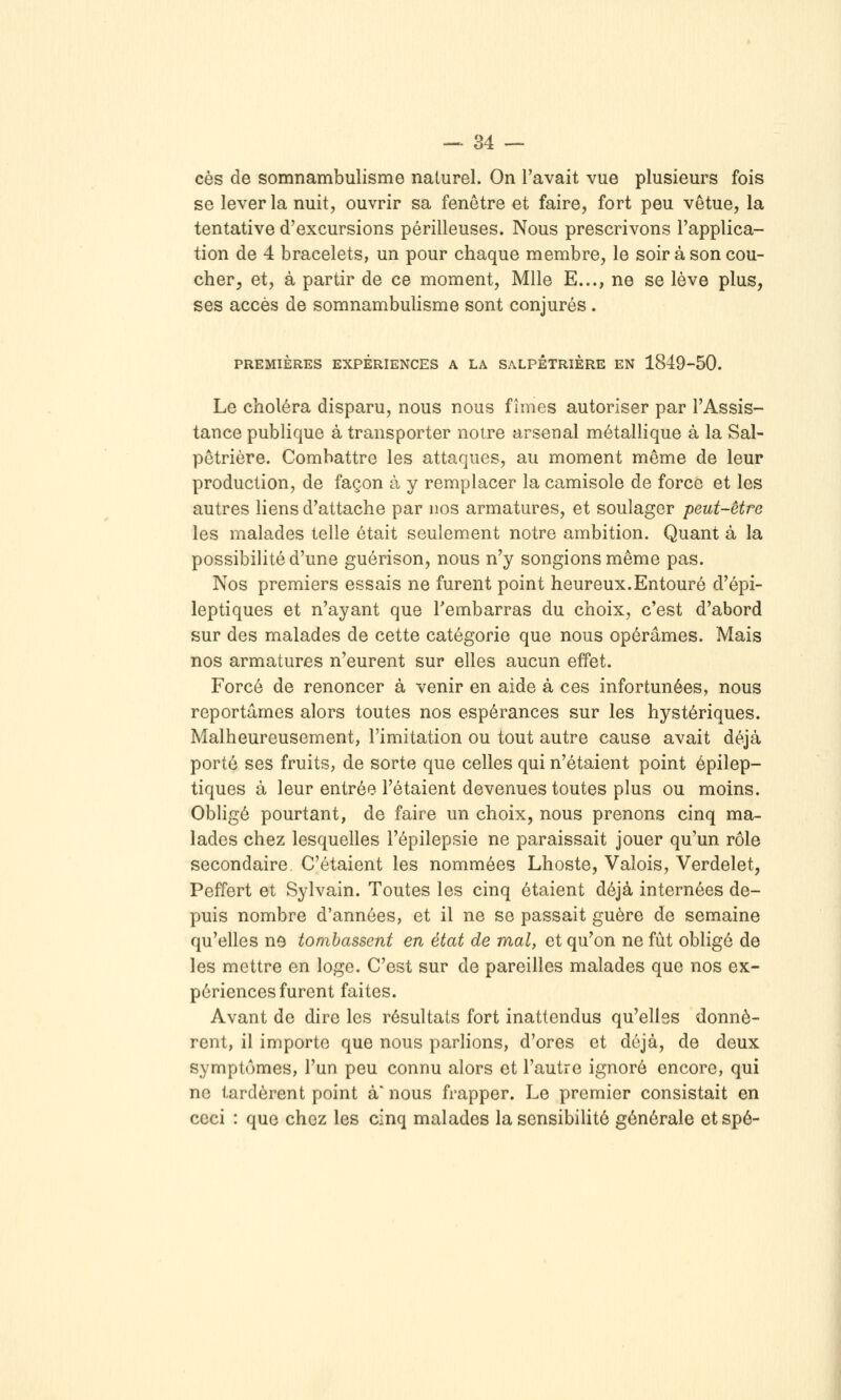 ces de somnambulisme naturel. On l'avait vue plusieurs fois se lever la nuit, ouvrir sa fenêtre et faire, fort peu vêtue, la tentative d'excursions périlleuses. Nous prescrivons l'applica- tion de 4 bracelets, un pour chaque membre, le soir à son cou- cher, et, à partir de ce moment, Mlle E..., ne se lève plus, ses accès de somnambulisme sont conjurés. PREMIÈRES EXPÉRIENCES A LA SALPÊTRIÈRE EN 1849-50. Le choléra disparu, nous nous fîmes autoriser par l'Assis- tance publique à transporter notre arsenal métallique à la Sal- pêtrière. Combattre les attaques, au moment même de leur production, de façon à y remplacer la camisole de force et les autres liens d'attache par nos armatures, et soulager peut-être les malades telle était seulement notre ambition. Quant à la possibiHté d'une guérison, nous n'y songions même pas. Nos premiers essais ne furent point heureux.Entouré d'épi- leptiques et n'ayant que l'embarras du choix, c'est d'abord sur des malades de cette catégorie que nous opérâmes. Mais nos armatures n'eurent sur elles aucun effet. Forcé de renoncer à venir en aide à ces infortunées, nous reportâmes alors toutes nos espérances sur les hystériques. Malheureusement, l'imitation ou tout autre cause avait déjà porté ses fruits, de sorte que celles qui n'étaient point épilep- tiques à leur entrée l'étaient devenues toutes plus ou moins. Obligé pourtant, de faire un choix, nous prenons cinq ma- lades chez lesquelles l'épilepsie ne paraissait jouer qu'un rôle secondaire C'étaient les nommées Lhoste, Valois, Verdelet, Peffert et Sylvain. Toutes les cinq étaient déjà internées de- puis nombre d'années, et il ne se passait guère de semaine qu'elles ns tombassent en état de mal, et qu'on ne fût obligé de les mettre en loge. C'est sur de pareilles malades que nos ex- périences furent faites. Avant de dire les résultats fort inattendus qu'elles donnè- rent, il importe que nous parlions, d'ores et déjà, de deux symptômes, l'un peu connu alors et l'autre ignoré encore, qui ne tardèrent point à nous frapper. Le premier consistait en ceci : que chez les cinq malades la sensibilité générale etspé-