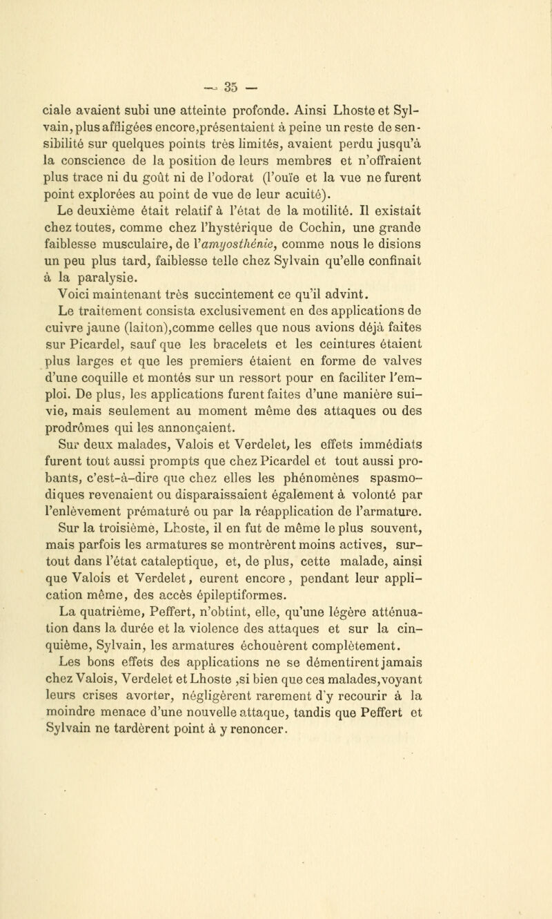 ci aie avaient subi une atteinte profonde. Ainsi Lhoste et Syl- vain, plus affligées encore,présentaient à peine un reste de sen- sibilité sur quelques points très limités, avaient perdu jusqu'à la conscience de la position de leurs membres et n'offraient plus trace ni du goût ni de l'odorat (l'ouïe et la vue ne furent point explorées au point de vue de leur acuité). Le deuxième était relatif à l'état de la motilité. Il existait chez toutes, comme chez l'hystérique de Cochin, une grande faiblesse musculaire, de Vamyosthénie, comme nous le disions un peu plus tard, faiblesse telle chez Sylvain qu'elle confinait à la paralysie. Voici maintenant très succintement ce qu'il advint. Le traitement consista exclusivement en des applications de cuivre jaune (laiton),comme celles que nous avions déjà faites sur Picardel, sauf que les bracelets et les ceintures étaient plus larges et que les premiers étaient en forme de valves d'une coquille et montés sur un ressort pour en faciliter rem- ploi. De plus, les applications furent faites d'une manière sui- vie, mais seulement au moment même des attaques ou des prodromes qui les annonçaient. Sur deux malades, Valois et Verdelet, les effets immédiats furent tout aussi prompts que chez Picardel et tout aussi pro- bants, c'est-à-dire que chez elles les phénomènes spasmo- diques revenaient ou disparaissaient également à volonté par l'enlèvement prématuré ou par la réapplication de l'armature. Sur la troisième, Lhoste, il en fut de même le plus souvent, mais parfois les armatures se montrèrent moins actives, sur- tout dans l'état cataleptique, et, de plus, cette malade, ainsi que Valois et Verdelet, eurent encore, pendant leur appli- cation même, des accès épileptiformes. La quatrième, Peffert, n'obtint, elle, qu'une légère atténua- tion dans la durée et la violence des attaques et sur la cin- quième, Sylvain, les armatures échouèrent complètement. Les bons effets des applications ne se démentirent jamais chez Valois, Verdelet et Lhoste ,si bien que cea malades,voyant leurs crises avorter, négligèrent rarement d'y recourir à la moindre menace d'une nouvelle attaque, tandis que Peffert et Sylvain ne tardèrent point à y renoncer.