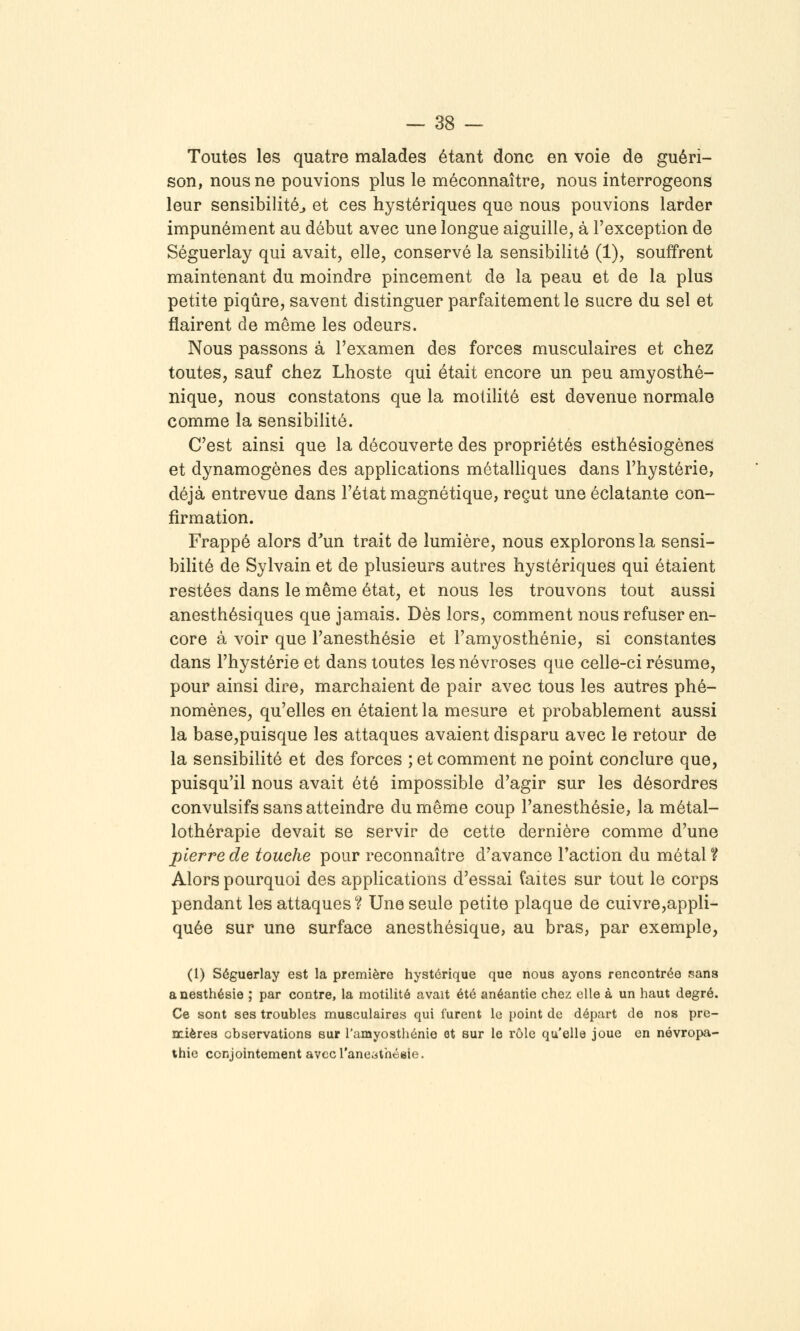 Toutes les quatre malades étant donc en voie de guéri- son, nous ne pouvions plus le méconnaître, nous interrogeons leur sensibilité^ et ces hystériques que nous pouvions larder impunément au début avec une longue aiguille, à l'exception de Séguerlay qui avait, elle, conservé la sensibilité (1), souffrent maintenant du moindre pincement de la peau et de la plus petite piqûre, savent distinguer parfaitement le sucre du sel et flairent de même les odeurs. Nous passons à l'examen des forces musculaires et chez toutes, sauf chez Lhoste qui était encore un peu amyosthé- nique, nous constatons que la molihté est devenue normale comme la sensibilité. C'est ainsi que la découverte des propriétés esthésiogènes et dynamogènes des applications métalliques dans l'hystérie, déjà entrevue dans l'état magnétique, reçut une éclatante con- firmation. Frappé alors d^un trait de lumière, nous explorons la sensi- bilité de Sylvain et de plusieurs autres hystériques qui étaient restées dans le même état, et nous les trouvons tout aussi anesthésiques que jamais. Dès lors, comment nous refuser en- core à voir que l'anesthésie et l'amyosthénie, si constantes dans l'hystérie et dans toutes les névroses que celle-ci résume, pour ainsi dire, marchaient de pair avec tous les autres phé- nomènes, qu'elles en étaient la mesure et probablement aussi la base,puisque les attaques avaient disparu avec le retour de la sensibilité et des forces ; et comment ne point conclure que, puisqu'il nous avait été impossible d'agir sur les désordres convulsifs sans atteindre du même coup l'anesthésie, la métal- lothérapie devait se servir de cette dernière comme d'une pierre de touche pour reconnaître d'avance l'action du métal 1? Alors pourquoi des applications d'essai faites sur tout le corps pendant les attaques'i? Une seule petite plaque de cuivre,appli- quée sur une surface anesthésique, au bras, par exemple, (1) Séguerlay est la première hystérique que nous ayons rencontrée sans anesthésie ; par contre, la motilité avait été anéantie chez elle à un haut degré. Ce sont ses troubles musculaires qui furent le point de départ de nos pre- Dcières observations sur l'amyosthénie ot sur le rôle qu'elle joue en névropa- thie conjointement avecTaneiiithéBie.