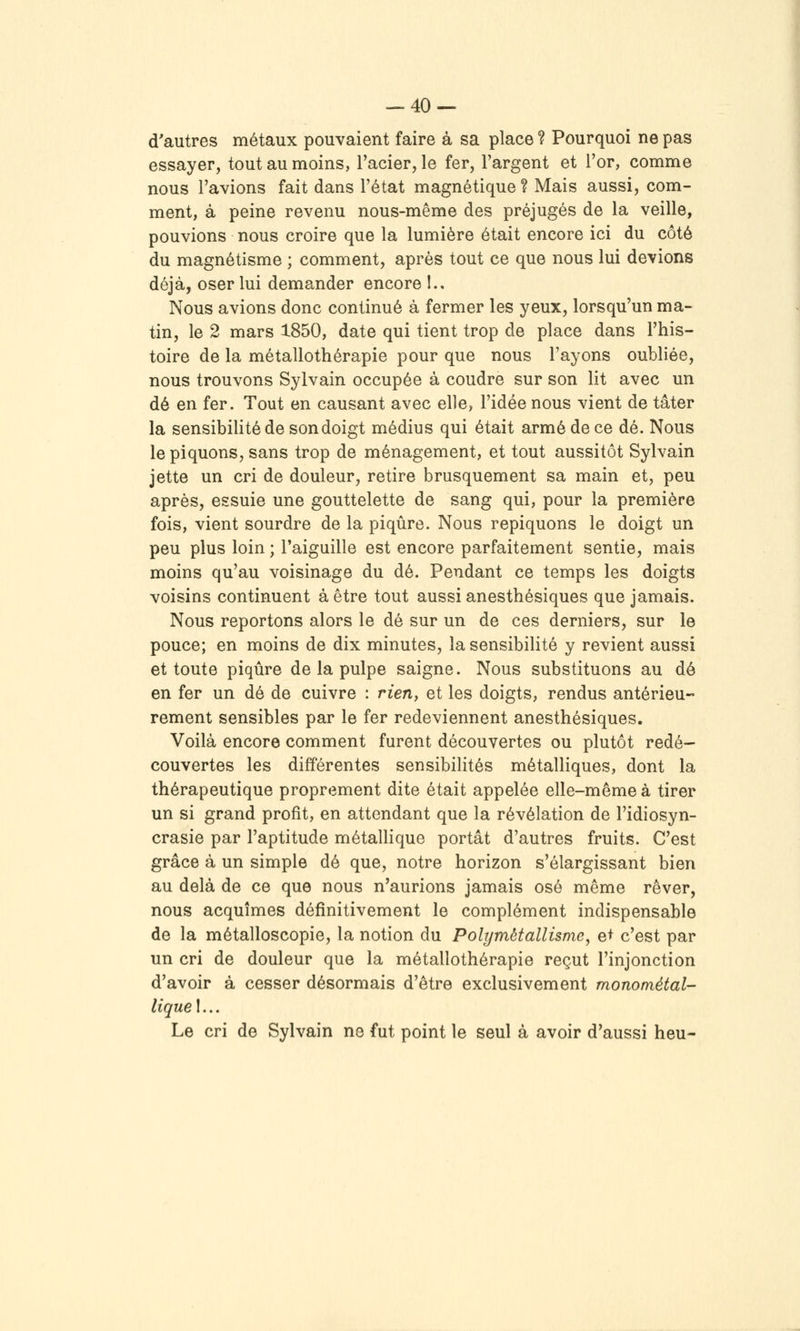 d'autres métaux pouvaient faire à sa place ? Pourquoi ne pas essayer, tout au moins, l'acier, le fer, l'argent et l'or, comme nous l'avions fait dans l'état magnétique? Mais aussi, com- ment, à peine revenu nous-même des préjugés de la veille, pouvions nous croire que la lumière était encore ici du côté du magnétisme ; comment, après tout ce que nous lui devions déjà, oser lui demander encore !.. Nous avions donc continué à fermer les yeux, lorsqu'un ma- tin, le 2 mars 1850, date qui tient trop de place dans l'his- toire de la métallothérapie pour que nous l'ayons oubliée, nous trouvons Sylvain occupée à coudre sur son lit avec un dé en fer. Tout en causant avec elle, l'idée nous vient de tâter la sensibilité de son doigt médius qui était armé de ce dé. Nous le piquons, sans trop de ménagement, et tout aussitôt Sylvain jette un cri de douleur, retire brusquement sa main et, peu après, essuie une gouttelette de sang qui, pour la première fois, vient sourdre de la piqûre. Nous repiquons le doigt un peu plus loin ; l'aiguille est encore parfaitement sentie, mais moins qu'au voisinage du dé. Pendant ce temps les doigts voisins continuent à être tout aussi anesthésiques que jamais. Nous reportons alors le dé sur un de ces derniers, sur le pouce; en moins de dix minutes, la sensibilité y revient aussi et toute piqûre de la pulpe saigne. Nous substituons au dé en fer un dé de cuivre : rierif et les doigts, rendus antérieu- rement sensibles par le fer redeviennent anesthésiques. Voilà encore comment furent découvertes ou plutôt redé- couvertes les différentes sensibilités métalliques, dont la thérapeutique proprement dite était appelée elle-même à tirer un si grand profit, en attendant que la révélation de l'idiosyn- crasie par l'aptitude métallique portât d'autres fruits. C'est grâce à un simple dé que, notre horizon s'élargissant bien au delà de ce que nous n'aurions jamais osé même rêver, nous acquîmes définitivement le complément indispensable de la métalloscopie, la notion du Polymètallisme, et c'est par un cri de douleur que la métallothérapie reçut l'injonction d'avoir à cesser désormais d'être exclusivement monométal- lique I... Le cri de Sylvain ne fut point le seul à avoir d'aussi heu-