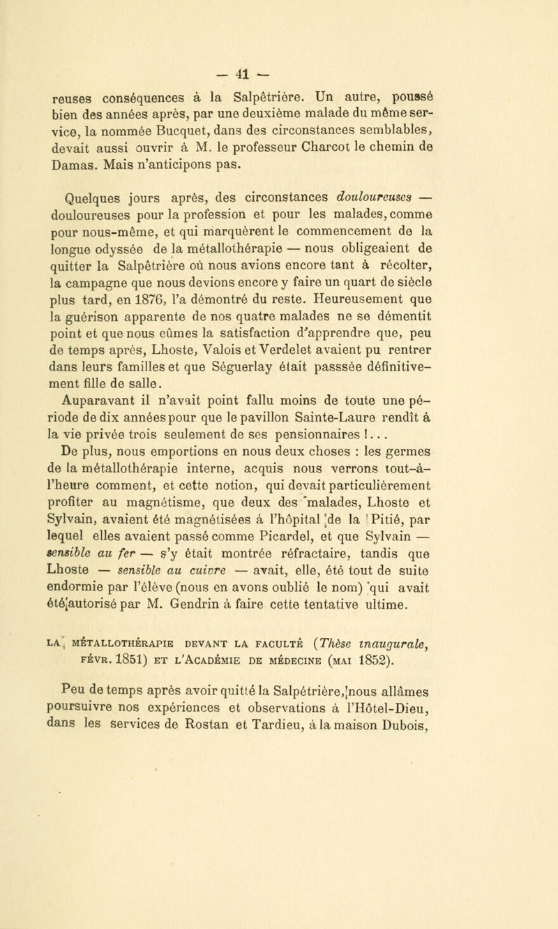 reuses conséquences à la Salpêtrière. Un autre, poussé bien des années après, par une deuxième malade du même ser- vice, la nommée Bucquet, dans des circonstances semblables, devait aussi ouvrir à M. le professeur Charcot le chemin de Damas. Mais n'anticipons pas. Quelques jours après, des circonstances douloureuses — douloureuses pour la profession et pour les malades, comme pour nous-même, et qui marquèrent le commencement de la longue odyssée de la métallothérapie — nous obligeaient de quitter la Salpêtrière où nous avions encore tant à récolter, la campagne que nous devions encore y faire un quart de siècle plus tard, en 1876, l'a démontré du reste. Heureusement que la guérison apparente de nos quatre malades ne se démentit point et que nous eûmes la satisfaction d''apprendre que, peu de temps après, Lhoste, Valois et Verdelet avaient pu rentrer dans leurs familles et que Séguerlay était passsée définitive- ment fille de salle. Auparavant il n'avait point fallu moins de toute une pé- riode de dix années pour que le pavillon Sainte-Laure rendît à la vie privée trois seulement de ses pensionnaires 1... De plus, nous emportions en nous deux choses : les germes de la métallothérapie interne, acquis nous verrons tout-à- l'heure comment, et cette notion, qui devait particulièrement profiter au magnétisme, que deux des 'malades, Lhoste et Sylvain, avaient été magnétisées à l'hôpital [de la ' Pitié, par lequel elles avaient passé comme Picardel, et que Sylvain — sensible au fer — c'y était montrée réfractaire, tandis que Lhoste — sensible au cuivre — avait, elle, été tout de suite endormie par l'élève (nous en avons oublié le nom) 'qui avait étéjautorisé par M. Gendrin à faire cette tentative uUime. la' MéTALLOTHÉRAPiE DEVANT LA FACULTÉ {Thèse tnaugurale, FÉVR. 1851) ET l'Académie de médecine (mai 1852). Peu de temps après avoir quitté la Salpêtrière,[nous allâmes poursuivre nos expériences et observations à l'Hôtel-Dieu, dans les services de Rostan et Tardieu, à la maison Dubois,