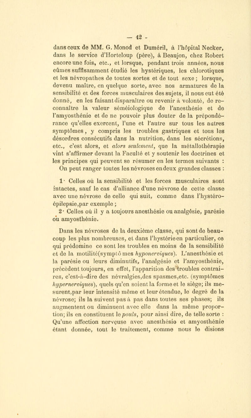 dans ceux de MM. G. Monod et Duméril, à l'hôpital Necker, dans le service d'Horteloup (père), à Beaujon, chez Robert encore une fois, etc., et lorsque, pendant trois années, nous eûmes suffisamment étudié les hystériques, les chlorotiques et les névropathes de toutes sortes et de tout sexe ; lorsque, devenu maître, en quelque sorte, avec nos armatures de la sensibilité et des forces musculaires des sujets, il nous eut été donné, en les faisant disparaître ou revenir à volonté, de re- connaître la valeur séméiologique de Tanesthésie et de l'amyosthénie et de ne pouvoir plus douter de la prépondé- rance qu'elles exercent, l'une et l'autre sur tous les autres symptômes, y compris les troubles gastriques et tous les désordres consécutifs dans la nutrition, dans les sécrétions, etc., c'est alors, et alors seulement, que la métallothérapie vint s'affirmer devant la Faculté et y soutenir les doctrines et les principes qui peuvent se résumer en les termes suivants : On peut ranger toutes les névroses en deux grandes classes : 1 • Celles où la sensibilité et les forces musculaires sont intactes, sauf le cas d'alliance d'une névrose de cette classe avec une névrose de celle qui suit, comme dans l'hystéro- épilepsie,par exemple ; 2- Celles où il y a toujours anesthésie ou analgésie, parésie ou amyosthénie. Dans les névroses de la deuxième classe, qui sont de beau- coup les plus nombreuses, et dans l'hystérie en particulier, ce qui prédomine ce sont les troubles en moins de la sensibilité et de la motilité(symptômes hyponerviques). Uanesthésie et la parésie ou leurs diminutifs, l'analgésie et Tamyosthénie, précèdent toujours, en effet, l'apparition des troubles contrai- res, c'est-à-dire des névralgies,des spasmes,etc. (symptômes hypernerviques), quels qu'en soient la forme et le siège; ils me- surent,par leur intensité môme et leur étendue, le degré de la névrose; ils la suivent pas à pas dans toutes ses phases; ils augmentent ou diminuent avec elle dans la même propor- tion; ils en constituent lepouls^ pour ainsi dire, de telle sorte : Qu'une affection nerveuse avec anesthésie et amyosthénie étant donnée, tout le traitement, comme nous le disions