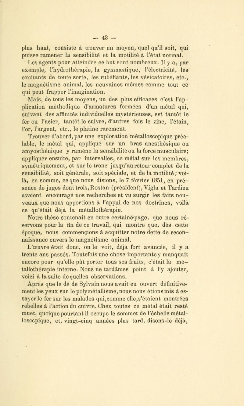 plus haut, consiste à trouver un moyen, quel qu'il soit, qui puisse ramener la sensibilité et la motilité à Fétat normal. Les agents pour atteindre ce but sont nombreux. Il y a, par exemple, l'hydrothérapie, la gymnastique, Télectricité, les excitants de toute sorte, les rubéfiants, les vésicatoires, etc., le magnétisme animal, les neuvaines mêmes comme tout ce qui peut frapper l'imagination. Mais, de tous les moyens, un des plus efficaces c'est l'ap- plication méthodique d'armatures formées d^un métal qui, suivant des affinités individuelles mystérieuses, est tantôt le fer ou l'acier, tantôt le cuivre, d'autres fois le zinc, l'étain, l'or, l'argent, etc., le platine rarement. Trouver d'abord, par une exploration métalloscopique préa- lable, le métal qui, appliqué sur un bras anesthésique ou amyosthénique y ramène la sensibilité ou la force musculaire; appliquer ensuite, par intervalles, ce métal sur les membres, symétriquement, et sur le tronc jusqu'au retour complet delà sensibilité, soit générale, soit spéciale, et de la motilité ; voi- là, en somme, ce que nous disions, le 7 février 1851, en pré- sence de juges dont trois, Rostan (président), Vigla et Tardieu avaient encouragé nos recherches et vu surgir les faits nou- veaux que nous apportions à l'appui de nos doctrines, voilà ce qu'était déjà la métallothérapie. Notre thèse contenait en outre certaine-page, que nous ré- servons pour la fin de ce travail, qui montre que, dès cette époque, nous commencions à acquitter notre dette de recon- naissance envers le magnétisme animal. L'œuvre était donc, on le voit, déjà fort avancée, il y a trente ans passés. Toutefois une chose importante y manquait encore pour qu'elle pût porter tous ses fruits, c'était la mé- tallothérapie interne. Nous ne tardâmes point à l'y ajouter, voici à la suite de quelles observations. Après que le dé de Sylvain nous avait eu ouvert définitive- ment les yeux sur le polymétallisme, nous nous étions mis à es- sayer le fer sur les malades qui,comme elle,s'étaient montrées rebelles à l'action du cuivre. Chez toutes ce métal était resté muet, quoique pourtant il occupe le sommet de l'échelle métal- loscopique, et, vingt-cinq années plus tard, disons-le déjà.