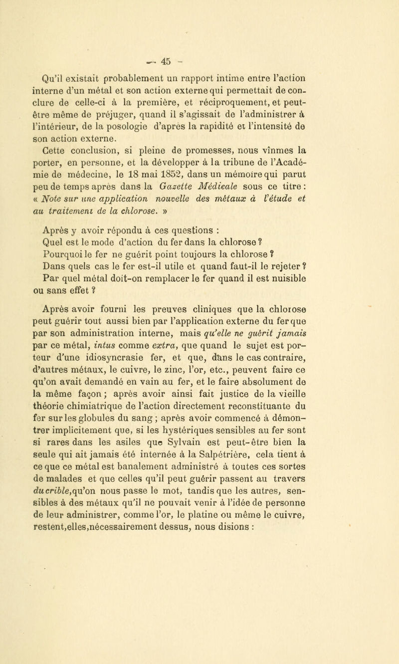 Qu'il existait probablement un rapport intime entre l'action interne d'un métal et son action externe qui permettait de con- clure de celle-ci à la première, et réciproquement, et peut- être même de préjuger, quand il s'agissait de l'administrer à l'intérieur, de la posologie d'après la rapidité ei l'intensité de son action externe. Cette conclusion, si pleine de promesses, nous vînmes la porter, en personne, et la développer à la tribune de l'Acadé- mie de médecine, le 18 mai 1852, dans un mémoire qui parut peu de temps après dans la Gazette Médicale sous ce titre : (( Note sur une application nouvelle des métaux à Vétude et au traitement de la chlorose. » Après y avoir répondu à ces questions : Quel est le mode d'action du fer dans la chlorose ? Pourquoi le fer ne guérit point toujours la chlorose ? Dans quels cas le fer est-il utile et quand faut-il le rejeter ? Par quel métal doit-on remplacer le fer quand il est nuisible ou sans effet ? Après avoir fourni les preuves cliniques que la chlorose peut guérir tout aussi bien par l'application externe du fer que par son administration interne, mais qu'elle ne guérit jamais par ce métal, intus comme extra^ que quand le sujet est por- teur d'une idiosyncrasie fer, et que, d^ns le cas contraire, d'autres métaux, le cuivre, le zinc, l'or, etc., peuvent faire ce qu'on avait demandé en vain au fer, et le faire absolument de la même façon ; après avoir ainsi fait justice de la vieille théorie chimiatrique de l'action directement reconstituante du fer sur les globules du sang ; après avoir commencé à démon- trer implicitement que, si les hystériques sensibles au fer sont si rares dans les asiles que Sylvain est peut-être bien la seule qui ait jamais été internée à la Salpétrière, cela tient à ce que ce métal est banalement administré à toutes ces sortes de malades et que celles qu'il peut guérir passent au travers dacrt6^e,qu'on nous passe le mot, tandis que les autres, sen- sibles à des métaux qu'il ne pouvait venir à l'idée de personne de leur administrer, comme l'or, le platine ou même le cuivre, restent,elles,nécessairement dessus, nous disions :