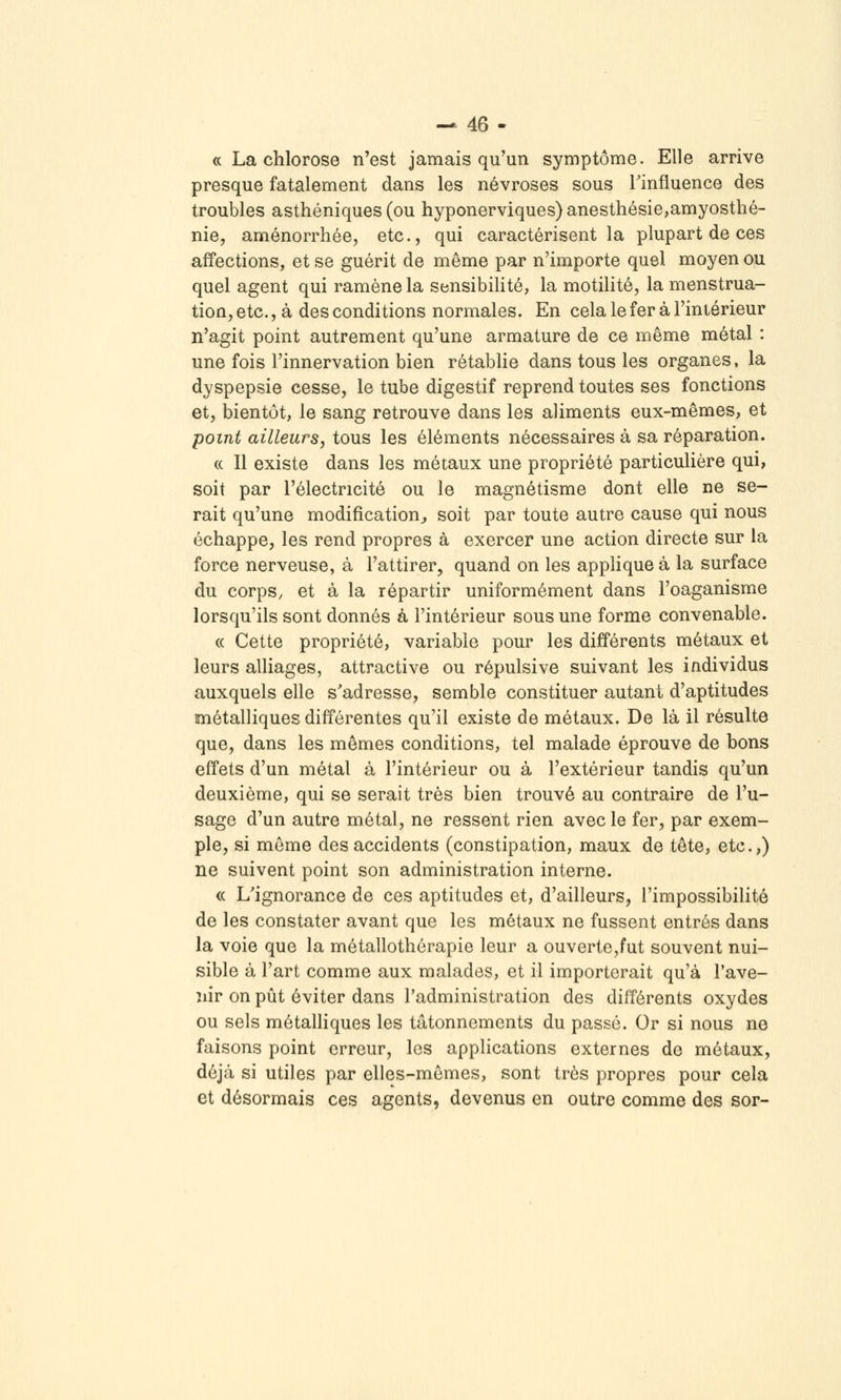 « La chlorose n'est jamais qu'un symptôme. Elle arrive presque fatalement dans les névroses sous Tinfluence des troubles asthéniques (ou hyponerviques) anesthésie,amyosthé- nie, aménorrhée, etc., qui caractérisent la plupart de ces affections, et se guérit de même par n'importe quel moyen ou quel agent qui ramène la sensibilité, la motilité, la menstrua- tion, etc., à des conditions normales. En cela le fer à l'intérieur n'agit point autrement qu'une armature de ce même métal : une fois l'innervation bien rétabhe dans tous les organes, la dyspepsie cesse, le tube digestif reprend toutes ses fonctions et, bientôt, le sang retrouve dans les aliments eux-mêmes, et point ailleurs, tous les éléments nécessaires à sa réparation. (( Il existe dans les métaux une propriété particulière qui, soit par l'électricité ou le magnétisme dont elle ne se- rait qu'une modification^ soit par toute autre cause qui nous échappe, les rend propres à exercer une action directe sur la force nerveuse, à l'attirer, quand on les applique à la surface du corps, et à la répartir uniformément dans Foaganisme lorsqu'ils sont donnés à l'intérieur sous une forme convenable. « Cette propriété, variable pour les différents métaux et leurs alliages, attractive ou répulsive suivant les individus auxquels elle s'adresse, semble constituer autant d'aptitudes métalliques différentes qu'il existe de métaux. De là il résulte que, dans les mêmes conditions, tel malade éprouve de bons effets d'un métal à l'intérieur ou à l'extérieur tandis qu'un deuxième, qui se serait très bien trouvé au contraire de l'u- sage d'un autre métal, ne ressent rien avec le fer, par exem- ple, si même des accidents (constipation, maux de tête, etc.,) ne suivent point son administration interne. « L'ignorance de ces aptitudes et, d'ailleurs, l'impossibilité de les constater avant que les métaux ne fussent entrés dans la voie que la métallothérapie leur a ouverte,fut souvent nui- sible à l'art comme aux malades, et il importerait qu'à l'ave- nir on pût éviter dans l'administration des différents oxydes ou sels métalHques les tâtonnements du passé. Or si nous ne faisons point erreur, les applications externes de métaux, déjà si utiles par elles-mêmes, sont très propres pour cela et désormais ces agents, devenus en outre comme des sor-