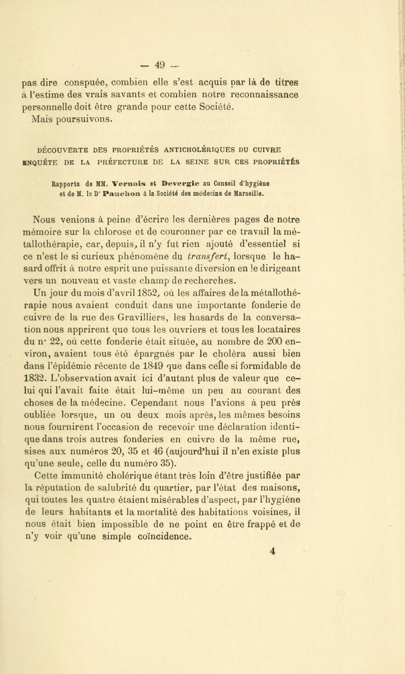 pas dire conspuée, combien elle s'est acquis par là de titres à l'estime des vrais savants et combien notre reconnaissance personnelle doit être grande pour cette Société. Mais poursuivons. DÉCOUVERTE DES PROPRIÉTÉS ANTICHOLÉRIQUES DU CUIVRE ENQUÊTE DE LA PRÉFECTURE DE LA SEINE SUR CES PROPRIÉTÉS Rapports da MM. Vernois et Devergîe au Conseil d'hygiène et de M. le D' PaoïcaioBi à la Société des médecins de Marseille. Nous venions à peine d'écrire les dernières pages de notre mémoire sur la chlorose et de couronner par ce travail la mé~ tallothérapie, car, depuis^ il n'y fut rien ajouté d'essentiel si ce n'est le si curieux phénomène du transfert, lorsque le ha- sard offrit à notre esprit une puissante diversion en le dirigeant vers un nouveau et vaste champ de recherches. Un jour du mois d'avril 1852^ où les affaires de la métallothé- rapie nous avaient conduit dans une importante fonderie de cuivre de la rue des Gravilliers, les hasards de la conversa- tion nous apprirent que tous les ouvriers et tous les locataires du n- 22, où cette fonderie était située, au nombre de 200 en- viron, avaient tous été épargnés par le choléra aussi bien dans l'épidémie récente de 1849 que dans cefle si formidable de 1832. L'observation avait ici d'autant plus de valeur que ce- lui qui l'avait faite était lui-même un peu au courant des choses de la médecine. Cependant nous l'avions à peu près oubliée lorsque, un ou deux mois après, les mêmes besoins nous fournirent l'occasion de recevoir une déclaration identi- que dans trois autres fonderies en cuivre de la même rue, sises aux numéros 20, 35 et 46 (aujourd'hui il n'en existe plus qu'une seule, celle du numéro 35). Cette immunité cholérique étant très loin d'être justifiée par la réputation de salubrité du quartier, par l'état des maisons, qui toutes les quatre étaient misérables d'aspect, par l'hygiène de leurs habitants et la mortalité des habitations voisines, il nous était bien impossible de ne point en être frappé et de n'y voir qu'une simple coïncidence. 4