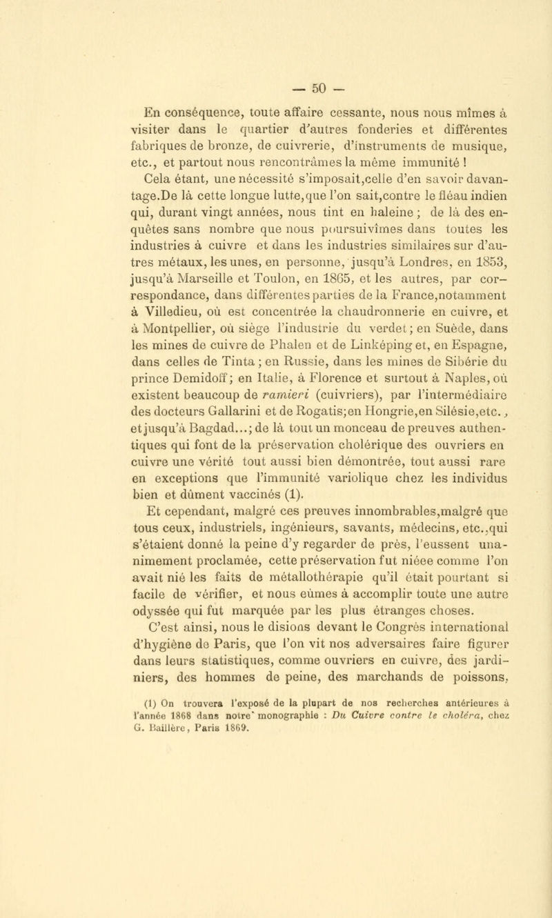 En conséquence, toute affaire cessante, nous nous mîmes à visiter dans le quartier d^autres fonderies et différentes fabriques de bronze, de cuivrerie, d'instruments de musique, etc., et partout nous rencontrâmes la même immunité ! Cela étant, une nécessité s'imposait,celle d'en savoir davan- tage.De là cette longue lutte,que l'on sait,contre le fléau indien qui, durant vingt années, nous tint en haleine ; de là des en- quêtes sans nombre que nous poursuivîmes dans toutes les industries à cuivre et dans les industries similaires sur d'au- tres métaux, les unes, en personne, jusqu'à Londres, en 1853, jusqu'à Marseille et Toulon, en 1865, et les autres, par cor- respondance, dans différentes parties delà France,notamment à Villedieu, où est concentrée la chaudronnerie en cuivre, et à Montpellier, où siège l'industrie du verdet; en Suède, dans les mines de cuivre de Phalen et de Linképing et, en Espagne, dans celles de Tinta ; en Russie, dans les mines de Sibérie du prince Demidoif ; en Italie, à Florence et surtout à Naples, où existent beaucoup de ramieri (cuivriers), par l'intermédiaire des docteurs Gallarini et de Rogatis;en Hongrie,en Silésie,etc. j et jusqu'à Bagdad...; de là tout un monceau de preuves authen- tiques qui font de la préservation cholérique des ouvriers en cuivre une vérité tout aussi bien démontrée, tout aussi rare en exceptions que l'immunité variolique chez les individus bien et dûment vaccinés (1). Et cependant, malgré ces preuves innombrables,malgré que tous ceux, industriels, ingénieurs, savants, médecins, etc.,qui s'étaient donné la peine d'y regarder de près, l'eussent una- nimement proclamée, cette préservation fut niéee comme l'on avait nié les faits de métallothérapie qu'il était pourtant si facile de vérifier, et nous eûmes à accomplir toute une autre odyssée qui fut marquée par les plus étranges choses. C'est ainsi, nous le disions devant le Congrès international d'hygiène do Paris, que l'on vit nos adversaires faire figurer dans leurs statistiques, comme ouvriers en cuivre, des jardi- niers, des hommes de peine, des marchands de poissons. (1) On trouvera l'exposé de la plupart de nos recherches antérieures à l'année 1868 dans notre' monographie : Du Cuivre contre le choléra, chez G. liaillèrc, Paris 1869.