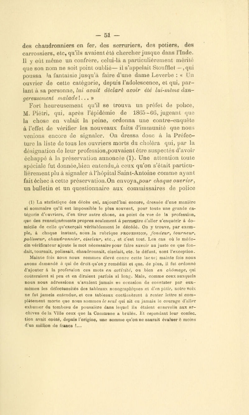 des chaudronniers en fer, des serruriers, des potiers, des carrossiers, etc, qu'ils avaient été chercher jusque dans l'Inde. Il y eût même un confrère, celui-là a particulièrement mérité que son nom ne soit point oublié— il s'appelait Stoufflet —, qui poussa la fantaisie jusqu'à faire d'une dame Leverbe : « Un ouvrier de cette catégorie, depuis l'adolescence, et qui, par- lant à sa personne, lui avait déclaré avoir été lui-même dan- gereusement malade !... » Fort heureusement qu'il se trouva un préfet de police, M. Piétri, qui, après l'épidémie de 1865-66, jugeant que la chose en valait la peine, ordonna une contre-enquête à l'effet de vérifier les nouveaux faits d'immunité que nous venions encore de signaler. On dressa donc à la Préfec-> turc la liste de tous les ouvriers morts du choléra qui, par la désignation de leur profession,pouvaient être suspectés d'avoir échappé à la préservation annoncée (1). Une attention toute spéciale fut donnée,bien entendu,à ceux qu'on s'était particu- lièrement plu à signaler à l'hôpital Saint-Antoine comme ayant fait échec à cetîe préservation.On envoya,/)OMr chaque ouvrier, un bulletin et un questionnaire aux commissaires de police (1) La statistique des décès esl, aujourd'hui encore, dressée d'une manière si sommaire qu'il est impossible le plus souvent, pour toute une grande ca- tégorie d'ouvriers, d'en tirer autre chose, au point de v»îe de la profession, que des renseignements propres seulement à permettre d'aller s'enquérir à do- micile de celle qu'exerçait véritablement le décédé. On y trouve, par exem- ple, à chaque instant, sous la rubrique profession, fondeur, tourneur, polisseur, chaudronnier, ciseleur, etc., et c'est tout. Les cas où le méde- cin vérificateur ajoute le mot nécessaire pour faire savoir au juste ce que fon- dait, tournait, polissait, chaudronnait, ciselait, etc. le défunt, sont l'exception. Mainte fois nous nous sommes élevé conre cette lacue; mainte fois nous avons demandé à qui de droit qu'on y remédiât et que, de plus, il fut ordonné d'ajouter à la profession ces mots en acti'dté, ou bien en chômage, qui coûteraient si peu et en diraient parfois si long. Mais, comme ceux auxquels nous nous adressions u'avalent jamais eu occasion de constater par eux- mêmes les défectuosités des tableaux nosographiques et d'en pàtir, notre voix ne fut jameis entendue, et ces tableaux coctiauèrent à rester lettre si com- plètement morte que nous sommes le seul qui ait eu jamais le courage d'aller exhumer du tombe?u de poussière dans lequel ils étaient ensevelis aux ar- chives de la Ville ceux que la Commune a brûlés. Lt cependant leur confec_ tion avait coûté, depuis l'origine, une somme qu'on ne saurait évaluer ê moins d'un million de francs !...