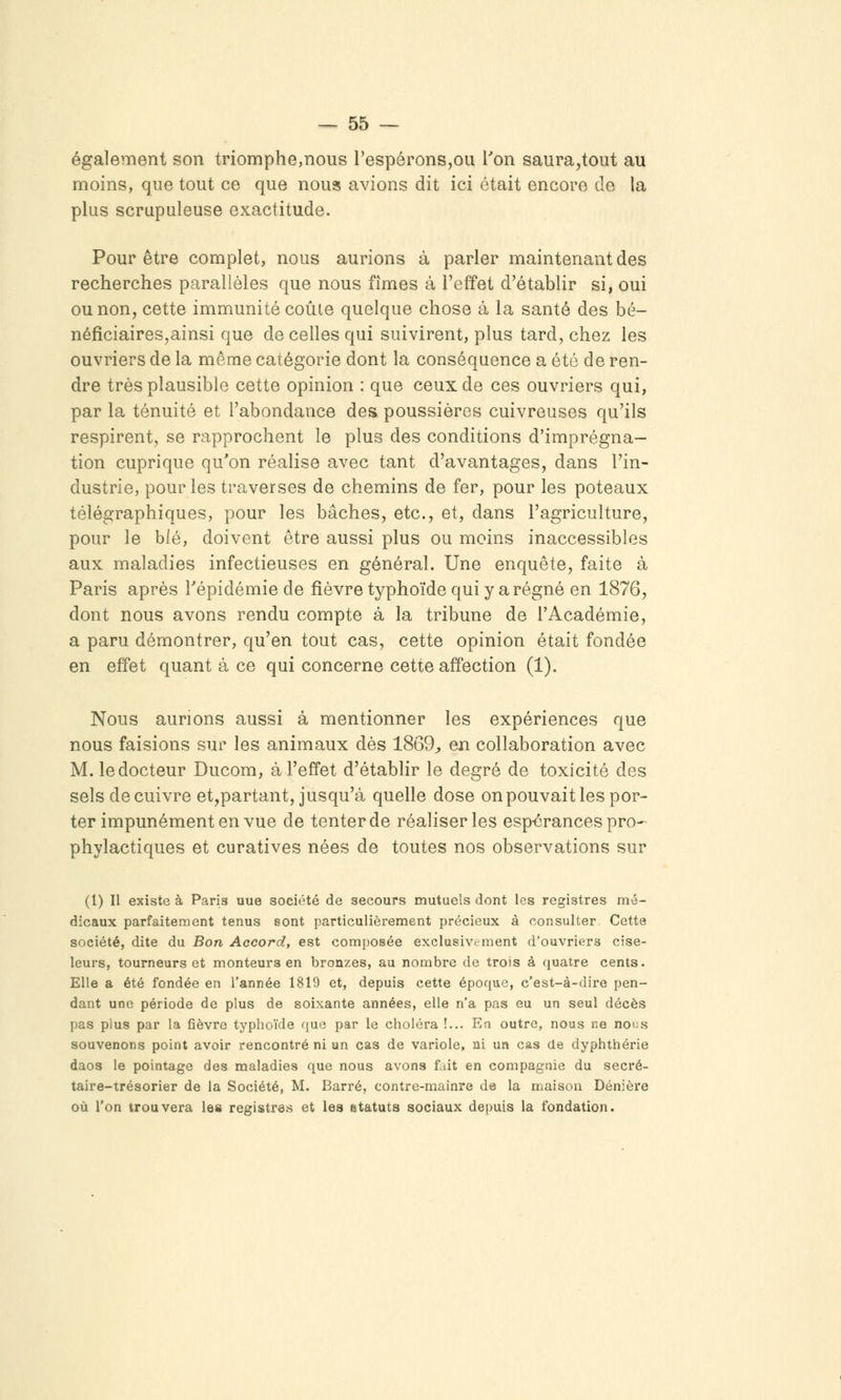également son triomphe,nous l'espérons,ou l'on saura,tout au moins, que tout ce que nous avions dit ici était encore de la plus scrupuleuse exactitude. Pour être complet, nous aurions à parler maintenant des recherches parallèles que nous fîmes à l'effet d'établir si, oui ou non, cette immunité coule quelque chose à la santé des bé- néficiaires,ainsi que de celles qui suivirent, plus tard, chez les ouvriers de la même catégorie dont la conséquence a été de ren- dre très plausible cette opinion : que ceux de ces ouvriers qui, par la ténuité et l'abondance des poussières cuivreuses qu'ils respirent, se rapprochent le plus des conditions d'imprégna- tion cuprique qu'on réalise avec tant d'avantages, dans l'in- dustrie, pour les traverses de chemins de fer, pour les poteaux télégraphiques, pour les bâches, etc., et, dans l'agriculture, pour le blé, doivent être aussi plus ou moins inaccessibles aux maladies infectieuses en général. Une enquête, faite à Paris après l'épidémie de fièvre typhoïde qui y a régné en 1876, dont nous avons rendu compte à la tribune de l'Académie, a paru démontrer, qu'en tout cas, cette opinion était fondée en effet quant à ce qui concerne cette affection (1). Nous aurions aussi à mentionner les expériences que nous faisions sur les animaux dès 1869;, en collaboration avec M. le docteur Ducom, à l'effet d'établir le degré de toxicité des sels de cuivre et^partant, jusqu'à quelle dose on pouvait les por- ter impunément en vue de tenter de réaliser les espérances pro- phylactiques et curatives nées de toutes nos observations sur (1) Il existe à Paris uue société de secours mutuels dont les registres mé- dicaux parfaitement tenus sont particulièrement précieux à consulter Cette société, dite du Bon Accord, est composée exclusivement d'ouvriers cise- leurs, tourneurs et monteurs en bronzes, au nombre de trois à quatre cents. Elle a été fondée en l'année 1819 et, depuis cette époque, c'est-à-dire pen- dant une période de plus de soixante années, elle n'a pas eu un seul décès pas plus par la fièvre typhoïde que par le choléra !... En outre, nous ne nous souvenons point avoir rencontré ni un cas de variole, ni un cas de dyphthérie daos le pointage des maladies que nous avons fait en compagnie du secré- taire-trésorier de la Société, M. Barré, contre-maînre de la maison Dénière où l'on trouvera les registres et les statuts sociaux depuis la fondation.