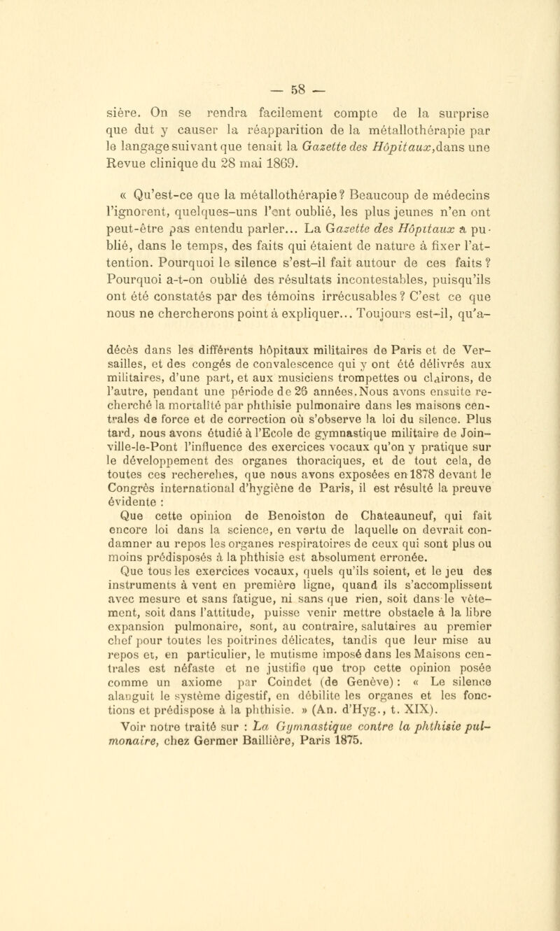sière. On se rendra facilement compte de la surprise que dut y causer la réapparition de la métallothérapie par le langage suivant que tenait la Gazette des HôpitauxydariQ une Revue clinique du 28 mai 1869. (( Qu'est-ce que la métallothérapie? Beaucoup de médecins l'ignorent, quelques-uns l'ent oublié, les plus jeunes n'en ont peut-être pas entendu parler... La Gazette des Hôpitaux a pu- blié, dans le temps, des faits qui étaient de nature à fixer l'at- tention. Pourquoi le silence s'est-il fait autour de ces faits ? Pourquoi a-t-on oublié des résultats incontestables, puisqu'ils ont été constatés par des témoins irrécusables ? C'est ce que nous ne chercherons point à expliquer... Toujours est-il, qu'a- décès dans les différents hôpitaux militaires de Paris et de Ver- sailles, et des congés de convalescence qui y ont été délivrés aux militaires, d'une part, et aux musiciens trompettes ou clairons, de l'autre, pendant une période de 26 années.Nous avons ensuite re- cherché la morialîté par phthisie pulmonaire dans les maisons cen- trales de force et de correction où s'observe la loi du silence. Plus tard^ nous avons étudié à l'Ecole de gymnastique militaire de Join- ville-le-Pont l'influence des exercices vocaux qu'on y pratique sur le développement des organes thoraciques, et de tout cela, de toutes ces recherches, que nous avons exposées en 1878 devant le Congrès international d'hygiène de Paris, il est résulté la preuve évidente : Que cette opinion de Benoiston de Chateauneuf, qui fait encore loi dans la science, en vertu de laquelle on devrait con- damner au repos les organes respiratoires de ceux qui sont plus ou moins prédisposés à la phthisie est absolument erronée. Que tous les exercices vocaux, quels qu'ils soient, et le jeu des instruments à vent en première ligne, quand ils s'accomplissent avec mesure et sans fatigue, ni sans que rien, soit dans le vête- ment, soit dans l'attitude, puisse venir mettre obstacle à la libre expansion pulmonaire, sont, au contraire, salutaires au premier chef pour toutes les poitrines délicates, tandis que leur mise au repos et, en particulier, le mutisme imposé dans les Maisons cen- trales est néfaste et ne justifie que trop cette opinion posée comme un axiome par Coindet (de Genève) : « Le silence alaijguit le système digestif, en débilite les organes et les fonc- tions et prédispose à la phthisie. » (An. d'Hyg., t. XIX). Voir notre traité sur : La Gymnastique contre la phthisie pul- monaire, chez Germer Baillière, Paris 1875.