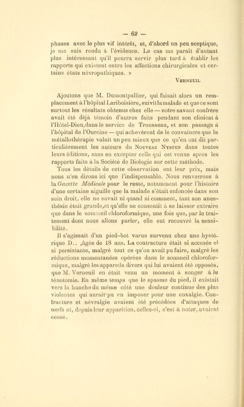 -em- phases avec le plus vif intérêt, et, d'abord un peu sceptique, je me suis rendu à Tévidence. Le cas me paraît d'autant plus intéressant qu'il pourra servir plus tard à établir les rapports qui existent entre les affections chirurgicales et cer- tains états névropathiques. » Verneuil Ajoutons que M. Dumontpallier, qui faisait alors un rem- placement à rhôpitalLariboisière,smvitla malade et que ce sont surtout les résultats obtenus chez elle — notre savant confrère avait été déjà témoin d'autres faits pendant son clinicat à l'Hôtel-DieUjdans le service de Trousseau, et son passage à l'hôpital de l'Ourcine — qui achevèrent de le convaincre que la métallothérapie valait un peu mieux que ce qu'en ont dit par- ticulièrement les auteurs du Nouveau Nysten dans toutes leurs éditions, sans en excepter celle qui est venue après les rapports faits à la Société de Biologie sur cette méthode. Tous les détails de cette observation ont leur prix, mais nous n'en dirons ici que l'indispensable. Nous renverrons à la Gaj^ette Médicale pour le reste, notamment pour l'histoire d'une certaine aiguille que la malade s'était enfoncée dans son sein droite elle ne savait ni quand ni comment, tant son anes- thésie était grande^et qu'elle ne consentit à se laisser extraire que dans le somaieil chloroformique, une fois que, par le trai- tement dont nous allons parler, elle eut recouvré la sensi- bihté. Il s'agissait d'un pied-bot varus survenu chez une hysté- rique D.. jâgée de 18 ans. La contracture était si accusée et si persistante, malgré tout ce qu'on avait pu faire, malgré les réductions momentanées opérées dans le sommeil chlorofor- mique, malgré les appareils divers qui lui avaient été opposés, que M. Verneuil en était venu un moment à songer à I-b ténotomie. En môme temps que le spasme du pied, il existait vers la hanche du môme côté une douleur continue des plus violentes qui aurait'pu pn imposer pour une coxalgie. Con- tracture et névralgie avaient été précédées d'attaques de nerfs et, depuis leur apparition, celles-ci, c'est à noter, avaient cessé.