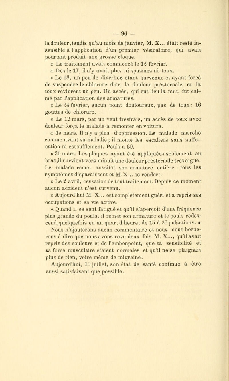 la douleur, tandis qu'au mois de janvier, M. X... était resté in- sensible à l'application d'un premier vésicatoire, qui avait pourtant produit une grosse cloque. (( Le traitement avait commencé le 12 février. « Dès le 17, il n'y avait plus ni spasmes ni toux. « Le 18, un peu de diarrhée étant survenue et ayant forcé de suspendre le chlorure d'or, la douleur présternale et la toux revinrent un peu. Un accès, qui eut lieu la nuit, fut cal- mé par l'application des armatures. (( Le 24 février, aucun point douloureux, pas de toux : 16 gouttes de chlorure. « Le 12 mars, par un vent trèsfrais, un accès de toux avec douleur força le malade à remonter en voiture. « 15 mars. Il n'y a plus d'oppression. Le malade marche comme avant sa maladie ; il monte les escaliers sans suffo- cation ni essoufflement. Pouls à 60. « 21 mars. Les plaques ayant été appliquées seulement au braSjil survient vers minuit une douleur présternale très aiguë. Le malade remet aussitôt son armature entière : tous les symptômes disparaissent et M. X ..se rendort. (( Le 2 avril, cessation de tout traitement. Depuis ce moment aucun accident n'est survenu. (( Aujourd'hui M. X... est complètement guéri et a repris ses occupations et sa vie active. « Quand il se sent fatigué et qu'il s'aperçoit d'une fréquence plus grande du pouls, il remet son armature et le pouls redes- cend,quelquefois en un quart d'heure, de 15 à 20 pulsations. » Nous n'ajouterons aucun commentaire et nous nous borne- rons à dire que nous avons revu deux fois M. X..., qu'il avait repris des couleurs et de l'embonpoint, que sa sensibilité et sa force musculaire étaient normales et qu'il ne se plaignait plus de rien, voire môme de migraine. Aujourd'hui, 10 juillet, son état de santé continue à être aussi satisfaisant que possible .