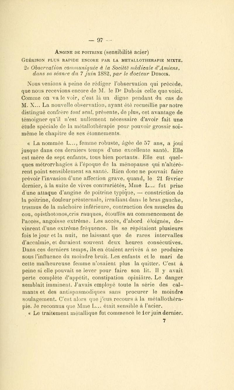 Angine de poitrine (sensibilité acier) GUÉRISON PLUS RAPIDE ENCORE PAR LA METALLOTHERAPIE MIXTE. 2e Observation communiquée à la Société médicale cVAmiens, dans sa séance du 7 juin 1882, par le docteur Dubois. Nous venions à peine de rédiger l'observation qui précède, que nous recevions encore de M. le T)^ Dubois celle que voici. Comme on va le voir, c'est là un digne pendant du cas de M. X... La nouvelle observation, ayant été recueillie par notre distingué confrère tout seul, présente, de plus, cet avantage de témoigner qu'il n'est nullement nécessaire d'avoir fait une étude spéciale de la môtallothérapie pour pouvoir grossir soi- même le chapitre de ses étonnements, « La nommée L..., femme robuste, âgée de 57 ans, a joui jusque dans ces derniers temps d'une excellente santé. Elle est mère de sept enfants, tous bien portants. Elle eut quel- ques métrorrhagies à l'époque de la ménopause qui n'altérè- rent point sensiblement sa santé. Rien donc ne pouvait faire prévoir l'invasion d'une affection grave, quand, le 21 février dernier, à la suite de vives contrariétés, Mme L... fut prise d'une attaque d'angine de poitrine typique, — constriction de la poitrine, douleur présternale, irradiant dans le bras gauche, trismus de la mâchoire inférieure, contraction des muscles du cou, opisthotonoSjCris rauques, étouffés au commencement de l'accès, angoisse extrême. Les accès, d'abord éloignés, de- vinrent d'une extrême fréquence. Ils se répétaient plusieurs fois le jour et la nuit, ne laissant que de rares intervalles d'accalmie, et duraient souvent deux heures consécutives. Dans ces derniers temps, ils en étaient arrivés à se produire sous l'influence du moindre bruit. Les enfants et le mari de cette malheureuse femme n'osaient plus la quitter. C'est à peine si elle pouvait se lever pour faire son lit. Il y avait perte complète d'appétit, constipation opiniâtre. Le danger semblait imminent. J'avais employé toute la série des cal- mants et des antispasmodiques sans procurer le moindre soulagement. C'est alors que j^eus recours à la métalloth-éra- pie. Je reconnus que Mme L... était sensible à l'acier. « Le traitement métaUique fut commencé le 1er juin dernier. 7