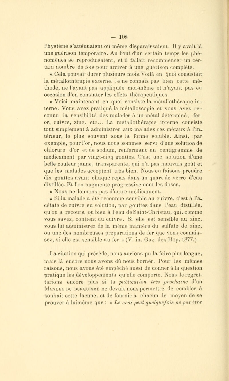 l'hystérie s'atténuaient ou même disparaissaient. Il y avait là uneguérison temporaire. Au bout d'un certain temps les phé- nomènes se reproduisaient, et il fallait recommencer un cer- tain nombre de fois pour arriver à une guérison complète. « Cela pouvaif durer plusieurs mois.Voilà en quoi consistait la métallothérapie externe. Je ne connais paç bien cette mé- thode, ne l'ayant pas appliquée moi-même et n''ayant pas en occasion d'en constater les effets thérapeutiques. (c Voici maintenant en quoi consiste la métallothérapie in- terne. Vous avez pratiqué la métalloscopie et vous avez re- connu la sensibilité des malades à un métal déterminé, fer or, cuivre, zinc, etc.. La métallothérapie interne consiste tout simplement à administrer aux malades ces métaux à Tin- térieur, le plus souvent sous la forme soluble. Ainsi, par exemple, pour For, nous nous sommes servi d'une solution de chlorure d'or et de sodium, renfermant un centigramme de médicament par vingt-cinq gouttes. C'est une solution d'une belle couleur jaune, transparente, qui n'a pas mauvais goût et que les malades acceptent très bien. Nous en faisons prendre dix gouttes avant chaque repas dans un quart de verre d'eau distillée. Et l'on augmente progressivement les doses. « Nous ne donnons pas d'autre médicament. Ci. Si la malade a été reconnue sensible au cuivre, c'est à l'a- cétate de cuivre en solution, par gouttes dans l'eau distillée, qu'on a recours, ou bien à l'eau deSaint-Christau, qui, comme vous savez, contient du cuivre. Si elle est sensible au zinc, vous lui administrez de la même manière du sulfate de zinc, ou une des nombreuses préparations de fer que vous connais- sez, si elle est sensible au fer.» (V. in. Gaz. des Hop, 1877.) La citation qui précède, nous aurions pu la faire plus longue;, mais là encore nous avons dû nous borner. Pour les mômes raisons, nous avons été empêché aussi de donner à la question pratique les développements qu'elle comporte. Nous le regret- terions encore plus si la publication très jjrochaine d'un Manuel du burquisme ne devait nous permettre de combler à souhait cette lacune, et de fournir à chacun le moyen de se prouver à luimême que : « Le vrai peut quelquefois ne pas être