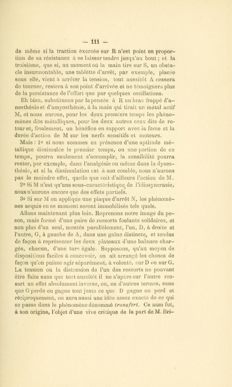 de même si la traction exercée sur R n'est point en propor- tion de sa résistance à se laisser tendre jusqu'au bout ; et la troisième, que si, au moment où la main tire sur S, un obsta- cle insurmontable, une tablette d'arrêt, par exemple, placée sous elle, vient à arrêter la tension, tout aussitôt A cessera de tourner, restera à son point d'arrivée et ne témoignera plus de la persistance de l'effort que par quelques oscillations. Eh bien, substituons par la pensée à R un bras frappé d'à— nesthésieet d'amyosthénie, à la main qui tirait un métal actif M, et nous aurons, pour les deux premiers temps les phéno- mènes dits métalliques, pour les deux autres ceux dits de re- tour et, finalement, un bénéfice en rapport avec la force et la durée d'action de M sur les nerfs sensitifs et moteurs. Mais : 1» si nous sommes en présence d'une aptitude mé- tallique dissimulée le premier temps, ou une portion de ce temps, pourra seulement s'accomplir, la sensibilité pourra rester, par exemple, dans l'analgésie ou même dans la dyses- thésie, et si la dissimulation est à son comble, nous n'aurons pas le moindre effet, quelle que soit d'ailleurs l'action de M. 2o Si M n'est qu'une sous-caractéristique_ de Tidiosyncrasie^ nous n'aurons encore que des effets partiels. 3o Si sur M on applique une plaque d'arrêt N, les phénomè- nes acquis en ce moment seront immobilisés tels quels. Allons maintenant plus loin. Reprenons notre image du pe- son, mais formé d'une paire de ressorts foulants solidaires, et non plus d'un seul, montés parallèlement, l'un, D, à droite et l'autre, G, à gauche de A, dans une gaine distincte, et tendus de façon à représenier les deux plateaux d'une balance char- gés, chacun, d'une tare égale. Supposons, qu'au moyen de dispositions faciles à concevoir, on ait arrangé les choses de façon qu'on puisse agir séparément, à volonté, surD ou sur G, La tension ou la distension de l'un des ressorts ne pouvant être faite sans que tout aussitôt il ne s'opère sur l'autre res- sort un effet absolument inverse, ou, en d'autres termes, sans que G perde ou gagne tout juste ce que D gagne ou perd et réciproquement, on aura aussi une idée assez exacte de ce qui se passe dans le phénomène dénommé transfert. Ce nom fut, à son origine, l'objet d'une vive critique de la part de M. Bri-