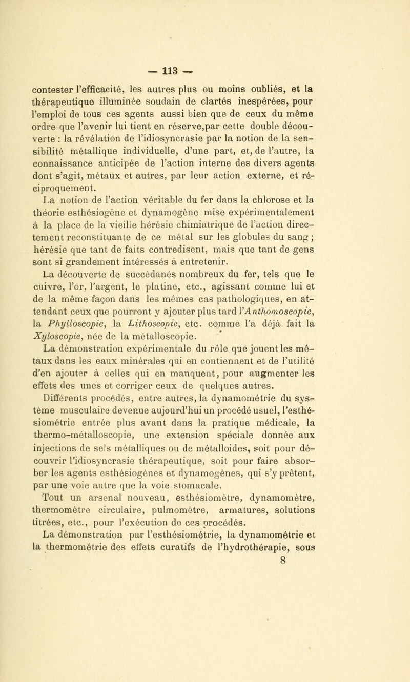 contester l'efficacité, les autres plus ou moins oubliés, et la thérapeutique illuminée soudain de clartés inespérées, pour l'emploi de tous ces agents aussi bien que de ceux du même ordre que l'avenir lui tient en réserve,par cette double décou- verte : la révélation de l'idiosyncrasie par la notion de la sen- sibilité métallique individuelle, d'une part, et, de l'autre, la connaissance anticipée de l'action interne des divers agents dont s'agit, métaux et autres, par leur action externe, et ré- ciproquement. La notion de l'action véritable du fer dans la chlorose et la théorie esthésiogène et dynamogène mise expérimentalement à la place de la vieille hérésie chimiatrique de l'action direc- tement reconstituante de ce métal sur les globules du sang ; hérésie que tant de faits contredisent, mais que tant de gens sont si grandement intéressés à entretenir. La découverte de succédanés nombreux du fer, tels que le cuivre, l'or, Targent, le platine, etc., agissant comme lui et de la même façon dans les mêmes cas pathologiques, en at- tendant ceux que pourront y ajouter plus tard VAnthomoscopie, la Phylloècopie, la Lithoscopie, etc. comme Ta déjà fait la Xyloseopie, née de la métalloscopie. La démonstration expérimentale du rôle que jouent les mé- taux dans les eaux minérales qui en contiennent et de l'utilité d'en ajouter à celles qui en manquent, pour augmenter les effets des unes et corriger ceux de quelques autres. Différents procédés, entre autres, la dynamométrie du sys- tème musculaire devenue aujourd'hui un procédé usuel, l'esthé- siométrie entrée plus avant dans la pratique médicale, la thermo-métalloscopie, une extension spéciale donnée aux injections de sels métalliques ou de métalloïdes, soit pour dé- couvrir l'idiosyncrasie thérapeutique, soit pour faire absor- ber les agents esthésiogènes et dynamogènes, qui s'y prêtent, par une voie autre que la voie stomacale. Tout un arsenal nouveau, esthésiomètre, dynamomètre, thermomètre circulaire, pulmomètre, armatures, solutions titrées, etc., pour l'exécution de ces procédés. La démonstration par l'esthésiométrie, la dynamométrie et la thermométrie des effets curatifs de l'hydrothérapie, sous 8
