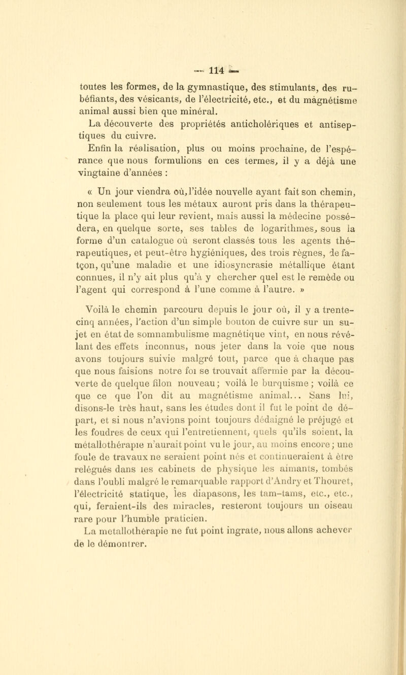 toutes les formes, de la gymnastique, des stimulants, des ru- béfiants, des vésicants, de l'électricité, etc., et du magnétisme animal aussi bien que minéral. La découverte des propriétés anticholériques et antisep- tiques du cuivre. Enfin la réalisation, plus ou moins prochaine, de l'espé- rance que nous formulions en ces termes^ il y a déjà une vingtaine d'années : (( Un jour viendra où,l'idée nouvelle ayant fait son chemin, non seulement tous les métaux auront pris dans la thérapeu- tique la place qui leur revient, mais aussi la médecine possé- dera, en quelque sorte, ses tables de logarithmes^ sous la forme d'un catalogue où seront classés tous les agents thé- rapeutiques, et peut-être hygiéniques, des trois règnes, defa- tçon, qu'une maladie et une idiosyncrasie métallique étant connues, il n'y ait plus qu'à y chercher quel est le remède ou l'agent qui correspond à l'une comme à l'autre. » Voilà le chemin parcouru depuis le jour où, il y a trente- cinq années, Taction d'un simple bouton de cuivre sur un su- jet en état de somnambulisme magnétique vint, en nous révé- lant des effets inconnus, nous jeter dans la voie que nous avons toujours suivie malgré tout, parce que à chaque pas que nous faisions notre foi se trouvait affermie par la décou- verte de quelque filon nouveau; voilà le burquisme ; voilà ce que ce que l'on dit au magnétisme animal... Sans lui, disons-le très haut, sans les études dont il fat le point de dé- part, et si nous n'avions point toujours dédaigné le préjugé et les foudres de ceux qui l'entretiennent, quels qu'ils soient, la métaliothérapie n'aurait point vu le jour, au moins encore; une foule de travaux ne seraient point nés et continueraient à être relégués dans les cabinets de physique les aimants, tombés dans l'oubli malgré le remarquable rapport d'Andry et Thouret, l'électricité statique, les diapasons, les tam-tams, etc., etc., qui, feraient-ils des miracles, resteront toujours un oiseau rare pour Thumble praticien. La métaliothérapie ne fut point ingrate, nous allons achever de le démontrer.