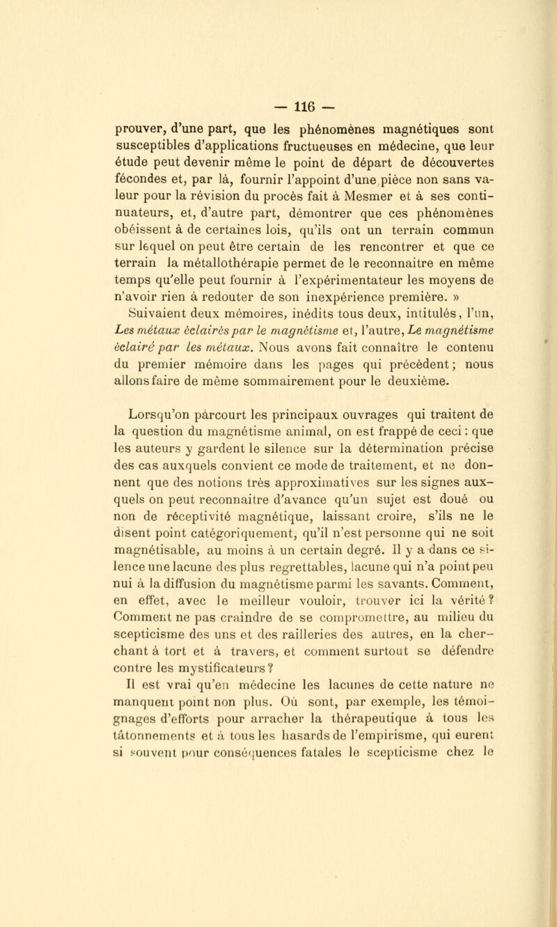 prouver, d'une part, que les phénomènes magnétiques sont susceptibles d'applications fructueuses en médecine, que leur étude peut devenir même le point de départ de découvertes fécondes et, par là, fournir l'appoint d'une pièce non sans va- leur pour la révision du procès fait à Mesmer et à ses conti- nuateurs, et, d'autre part, démontrer que ces phénomènes obéissent à de certaines lois, qu'ils ont un terrain commun sur lequel on peut être certain de les rencontrer et que ce terrain la métallothérapie permet de le reconnaitre en même temps qu'elle peut fournir à l'expérimentateur les moyens de n'avoir rien à redouter de son inexpérience première. » Suivaient deux mémoires, inédits tous deux, intitulés, l'im, Les métaux éclairés par le magnétisme et, l'autre, Le magnétisme éclairé par les métaux. Nous avons fait connaître le contenu du premier mémoire dans les pages qui précèdent ; nous allons faire de même sommairement pour le deuxième. Lorsqu'on parcourt les principaux ouvrages qui traitent de la question du magnétisme animal, on est frappé de ceci : que les auteurs y gardent le silence sur la détermination précise des cas auxquels convient ce mode de traitement, et ne don- nent que des notions très approximatives sur les signes aux- quels on peut reconnaitre d'avance qu'un sujet est doué ou non de réceptivité magnétique, laissant croire, s'ils ne le disent point catégoriquement, qu'il n'est personne qui ne soit magnétisable, au moins à un certain degré. Il y a dans ce si- lence une lacune des plus regrettables, lacune qui n'a point peu nui à la diffusion du magnétisme parmi les savants. Comment, en effet, avec le meilleur vouloir, trouver ici la vérité? Comment ne pas craindre de se compromettre, au milieu du scepticisme des uns et des railleries des autres, en la cher- chant à tort et à travers, et comment surtout se défendre contre les mystificateurs ? Il est vrai qu'en médecine les lacunes de cette nature ne manquent pomt non plus. Où sont, par exemple, les témoi- gnages d'efforts pour arracher la thérapeutique à tous les tâtonnements et à tous les hasards de l'empirisme, qui eurent si souvent pour consé'juences fatales le scepticisme chez le