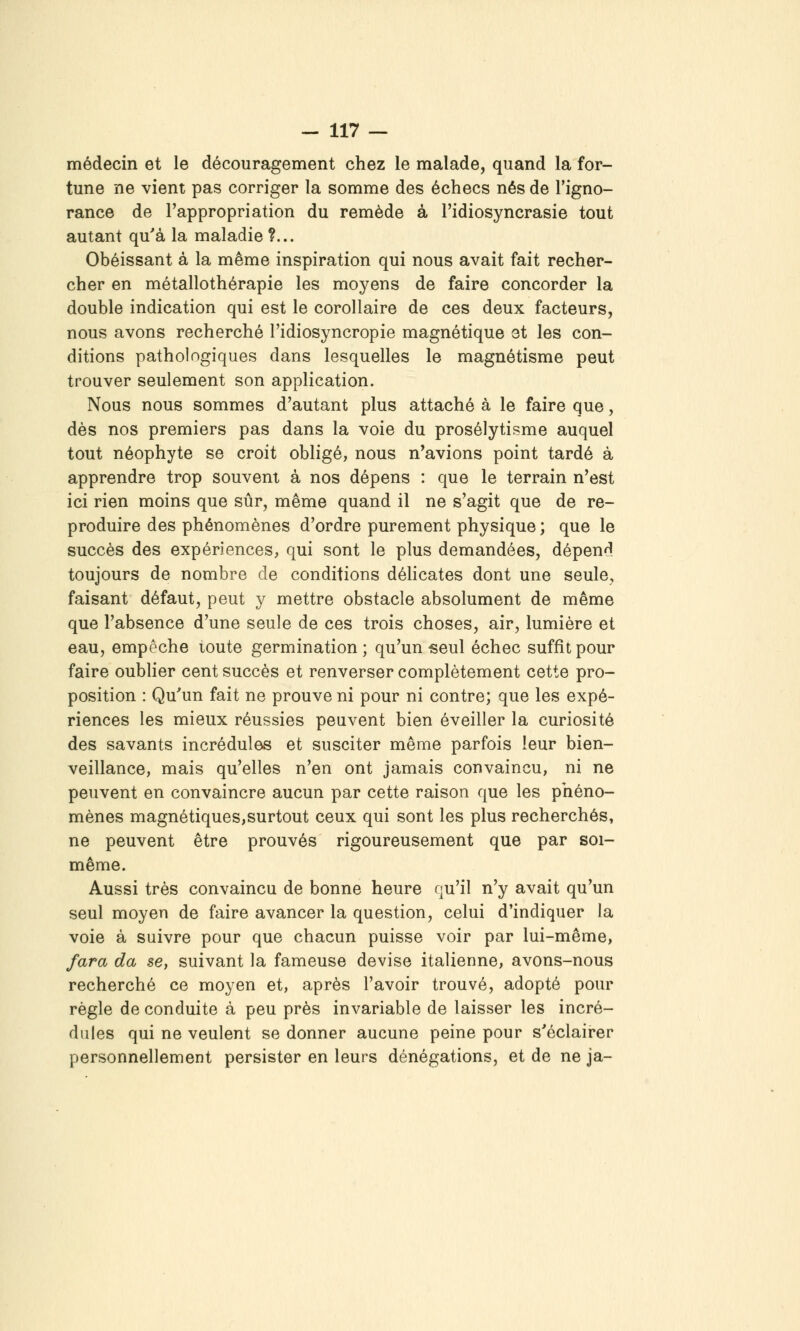 médecin et le découragement chez le malade, quand la for- tune ne vient pas corriger la somme des échecs nés de l'igno- rance de l'appropriation du remède à l'idiosyncrasie tout autant qu'à la maladie ?... Obéissant à la même inspiration qui nous avait fait recher- cher en métallothérapie les moyens de faire concorder la double indication qui est le corollaire de ces deux facteurs, nous avons recherché l'idiosyncropie magnétique et les con- ditions pathologiques dans lesquelles le magnétisme peut trouver seulement son application. Nous nous sommes d'autant plus attaché à le faire que, dès nos premiers pas dans la voie du prosélytisme auquel tout néophyte se croit obligé, nous n'avions point tardé à apprendre trop souvent à nos dépens : que le terrain n'est ici rien moins que sûr, même quand il ne s'agit que de re- produire des phénomènes d'ordre purement physique ; que le succès des expériences, qui sont le plus demandées, dépen^l toujours de nombre de conditions déhcates dont une seule, faisant défaut, peut y mettre obstacle absolument de même que l'absence d'une seule de ces trois choses, air, lumière et eau, empêche toute germination ; qu'un -seul échec suffît pour faire oublier cent succès et renverser complètement cette pro- position : Qu'un fait ne prouve ni pour ni contre; que les expé- riences les mieux réussies peuvent bien éveiller la curiosité des savants incrédules et susciter même parfois leur bien- veillance, mais qu'elles n'en ont jamais convaincu, ni ne peuvent en convaincre aucun par cette raison que les phéno- mènes magnétiques,surtout ceux qui sont les plus recherchés, ne peuvent être prouvés rigoureusement que par soi- même. Aussi très convaincu de bonne heure qu'il n'y avait qu'un seul moyen de faire avancer la question, celui d'indiquer la voie à suivre pour que chacun puisse voir par lui-même, fara da se, suivant la fameuse devise italienne, avons-nous recherché ce moyen et, après l'avoir trouvé, adopté pour règle de conduite à peu près invariable de laisser les incré- dules qui ne veulent se donner aucune peine pour s'éclairer personnellement persister en leurs dénégations, et de ne ja-