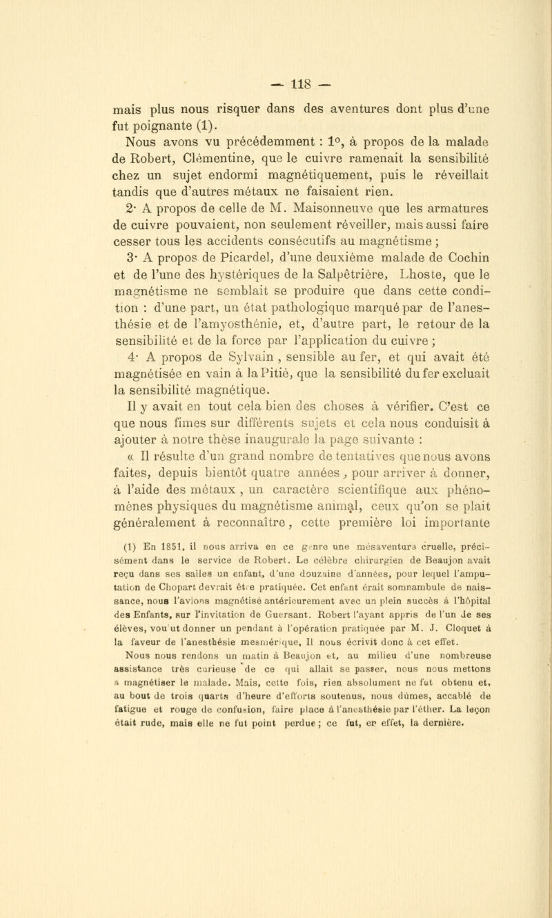 mais plus nous risquer dans des aventures dont plus d'une fut poignante (1). Nous avons vu précédemment : 1^, à propos de la malade de Robert, Clémentine, que le cuivre ramenait la sensibilité chez un sujet endormi magnétiquement, puis le réveillait tandis que d'autres métaux ne faisaient rien. 2* A propos de celle de M. Maisonneuve que les armatures de cuivre pouvaient, non seulement réveiller, mais aussi faire cesser tous les accidents consécutifs au magnétisme ; 3* A propos de Picardel, d'une deuxième malade de Cochin et de l'une des hystériques de la Salpêtrière, Lhoste, que le magnétisme ne semblait se produire que dans cette condi- tion : d'une part, un état pathologique marqué par de l'anes- thésie et de l'amyosthénie, et, d'autre part, le retour de la sensibilité et de la force par l'application du cuivre ; 4- A propos de Sylvain , sensible au fer, et qui avait été magnétisée en vain à la Pitié, que la sensibiHté du fer excluait la sensibilité magnétique. Il y avait en tout cela bien des choses à vérifier. C'est ce que nous finies sur différents sujets et cela nous conduisit à ajouter à notre thèse inaugurale la page suivante : « Il résulte d'un grand nombre de tentatives que nous avons faites, depuis bientôt quatre années j, pour arriver à donner, à l'aide des métaux , un caractère scientifique aux phéno- mènes physiques du magnétisme animal, ceux qu'on se plait généralement à reconnaître, cette première loi importante (1) En 1851, il nous arriva en ce g-nre une mésaventure» cruelle, préci- sément dans le service de Robert. Le célèbre chirurgien de Beaujon avait reçu dans ses salles un enfant, d'une douzuine d'années, pour lequel l'ampu- tation de Cliopart devrait et. e pratiquée. Cet enfant érait somnambule de nais- sance, noua l'avions magnétisé antérieurement avec un plein succès à l'hôpital des Enfants, sur l'invitation de Guersant. Robert l'ayant appris de l'un Je ses élèves, vou ut donner un pendant à l'opération pratiquée par M. J. Cloquet à la faveur de l'anesthésie mesmérique. Il nous écrivit donc à cet effet. Nous nous rendons un matin à Beanjon et, au milieu d'une nombreuse assistance très curieuse de ce qui allait se passer, nous nous mettons A magnétiser le malade. Mais, cette fois, rien absolument ne fut obtenu et» au bout de trois quarts d'heure d'elïorts soutenus, nous dûmes, accablé de fatigue et rouge de confusion, faire place à l'anesthésie par l'cther. La leçon était rude, maie elle ne fut point perdue ; ce fut, ep effet, la dernière.