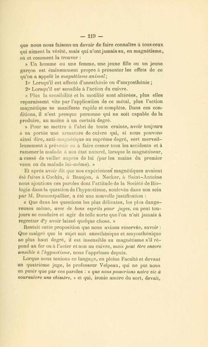 que nous nous faisons un devoir de faire connaître à tous ceux qui aiment la vérité, mais qui n'ont jamais su, en magnétisme, où et comment la trouver : » Un homme ou une femme, une jeune fille ou un jeune garçon est éminemment propre à présenter les effets de ce qu'on a appelé le magnétisme animal ; lo Lorsqu'il est affecté d'anesthésie ou d'amyosthénie ; 2o Lorsqu'il est sensible à Faction du cuivre. (( Plus la sensibilité et la motilité sont altérées, plus elles reparaissent vite par l'application de ce métal, plus l'action magnétique se manifeste rapide et complète. Dans ces con- ditions, il n'est presque personne qui ne soit capable de la produire, au moins à un certain degré. » Pour se mettre à l'abri de toute crainte, avoir toujours à sa portée une armature de cuivre qui, si nous pouvons ainsi dire, anti-magnétique au suprême degré, sert merveil- leusement à prévenir ou à faire cesser tous les accidents et à ramener le malade à son état naturel, lorsque le magnétiseur, a cessé de veiller auprès de lui (par les mains du premier venu ou du malade lui-même). » Et après avoir dit que nos expériences' magnétiques avaient été faites à Cochin, à Beaujon, à Necker, à Saint—Antoine nous ajoutions ces paroles dont l'attitude de la Société de Bio- logie dans la question de l'hypnotisme, soulevée dans son sein par M. Dumontpallier, a été une nouvelle justification : « Que dans les questions les plus délicates, les plas dange- reuses même, avec de bona esprits pour juges, on peut tou- jours se conduire et agir de telle sorte que l'on n'ait jamais à regretter d'y avoir laissé quelque chose. » Restait cette proposition que nous avions réservée, savoir : Que malgré que le sujet soit anesthésique et amyosthénique au plus haut degré, il est insensible au magnétisme s'il ré- pond au fer ou à l'acier et non au cuivre, mais peut être encore sensible à Vhypnotisme:, nous l'apprîmes depuis. Lorque nous tenions ce langage, en pleine Faculté et devant un quatrième juge, le professeur Velpeau, qui ne put nous en punir que par ces paroles : « que nous passerions notre me à ooursuivre une chimère, » et qui, ironie amère du sort, devait,