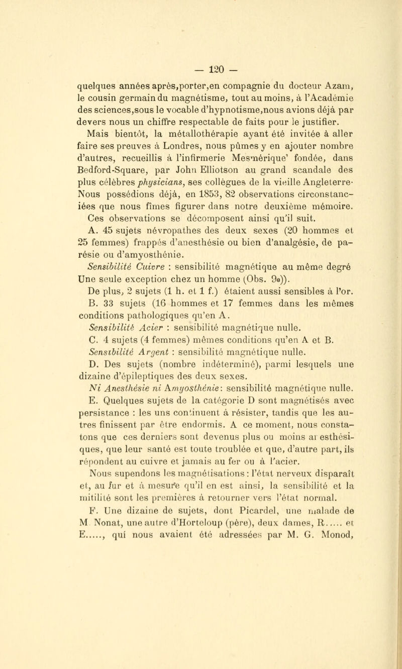 quelques années après,porter,en compagnie du docteur Azam, le cousin germain du magnétisme, tout au moins, à F Académie des sciences,sous le vocable d'hypnotisme,nous avions déjà par devers nous un chiffre respectable de faits pour le justifier. Mais bientôt, la métallothérapie ayant été invitée à aller faire ses preuves à Londres, nous pûmes y en ajouter nombre d'autres, recueillis à l'infirmerie Mesmérique' fondée, dans Bedford-Square, par John Elliotson au grand scandale des plus célèbres physicians, ses collègues de la vieille Angleterre- Nous possédions déjà, en 1853, 82 observations circonstanc- iées que nous fîmes figurer dans notre deuxième mémoire. Ces observations se décomposent ainsi qu'il suit. A. 45 sujets névropathes des deux sexes (20 hommes et 25 femmes) frappés d'anesthésie ou bien d'analgésie, de pa- résie ou d'amyosthénie. Sensibilité Cuivre : sensibilité magnétique au même degré Une seule exception chez un homme (Obs. 9e)). De plus, 2 sujets (1 h. et 1 f.) étaient aussi sensibles à Por. B. 33 sujets (16 hommes et 17 femmes dans les mêmes conditions pathologiques qu'en A. Sensibilité Acier : sensibilité magnétique nulle. C. 4 sujets (4 femmes) mêmes conditions qu'en A et B. Sensibilité Argent : sensibilité magnétique nulle. D. Des sujets (nombre indéterminé), parmi lesquels une dizaine d'épileptiques des deux sexes. Ni Anesthésie ni Amrjosthénie: sensibilité magnétique nulle. E. Quelques sujets de la catégorie D sont magnétisés avec persistance : les uns continuent à résister, tandis que les au- tres finissent par être endormis. A ce moment, nous consta- tons que ces derniers sont devenus plus ou moins ai esthési- ques, que leur santé est toute troublée et que, d'autre part, ils répondent au cuivre et jamais au fer ou à Tacier. Nous supendons les magnétisations : l'état nerveux disparaît et, au Jur et à mesur'e qu'il en est ainsi^ la sensibilité et la mitilité sont les premières à retourner vers l'état normal. F. Une dizaine de sujets, dont Picardel, une malade de M Nonat, une autre d'Horteloup (père), deux dames, R et E , qui nous avaient été adressées par M. G. Monod,