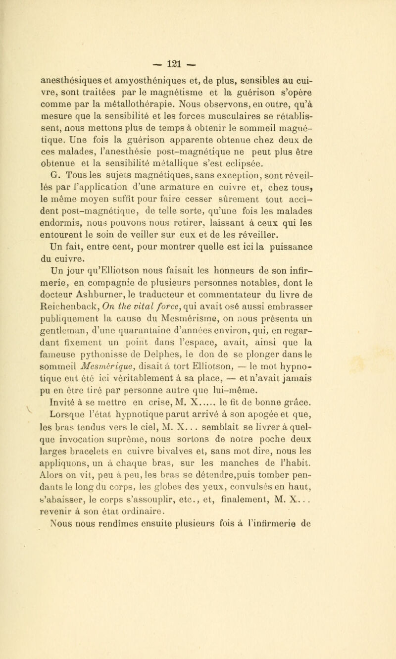 anesthésiques et amyosthéniques et, de plus, sensibles au cui- vre, sont traitées par le magnétisme et la guérison s'opère comme par la métallothérapie. Nous observons, en outre, qu'à mesure que la sensibilité et les forces musculaires se rétablis- sent, nous mettons plus de temps à obtenir le sommeil magné- tique. Une fois la guérison apparente obtenue chez deux de ces malades, i'anesthésie post-magnétique ne peut plus être obtenue et la sensibilité métallique s'est éclipsée. G. Tous les sujets magnétiques, sans exception, sont réveil- lés par l'application d'une armature en cuivre et, chez tous, le même moyen suffît pour faire cesser sûrement tout acci- dent post-magnétique, de telle sorte, qu'une fois les malades endormis, nous pouvons nous retirer, laissant à ceux qui les entourent le soin de veiller sur eux et de les réveiller. Un fait, entre cent, pour montrer quelle est ici la puissance du cuivre. Un jour qu'Elliotson nous faisait les honneurs de son infir- merie, en compagnie de plusieurs personnes notables, dont le docteur Ashburner, le traducteur et commentateur du livre de Reichenback, On the vital force, qui avait osé aussi emb]*asser publiquement la cause du Mesmérisme, on nous présenta un gentleman, d'une quarantaine d'années environ, qui, en regar- dant fixement un point dans l'espace, avait, ainsi que la fameuse pythonisse de Delphes, le don de se plonger dans le sommeil Mesmérique, disait à tort Elliotson, — le mot hypno- tique eut été ici véritablement à sa place, — et n'avait jamais pu en être tiré par personne autre que lui-même. Invité à se mettre en crise, M. X le fit de bonne grâce. Lorsque l'état hypnotique parut arrivé à son apogée et que, les bras tendus vers le ciel, M. X... semblait se livrer à quel- que invocation suprême, nous sortons de notre poche deux larges bracelets en cuivre bivalves et, sans mot dire, nous les appliquons, un à chaque bras, sur les manches de l'habit. Alors on vit, peu à peu, les bras se détendre,puis tomber pen- dants le long du corps, les globes des yeux, convulsés en haut, s'abaisser, le corps s'assouplir, etc., et, finalement, M. X... revenir à son état ordinaire. Xous nous rendîmes ensuite plusieurs fois à l'infirmerie de