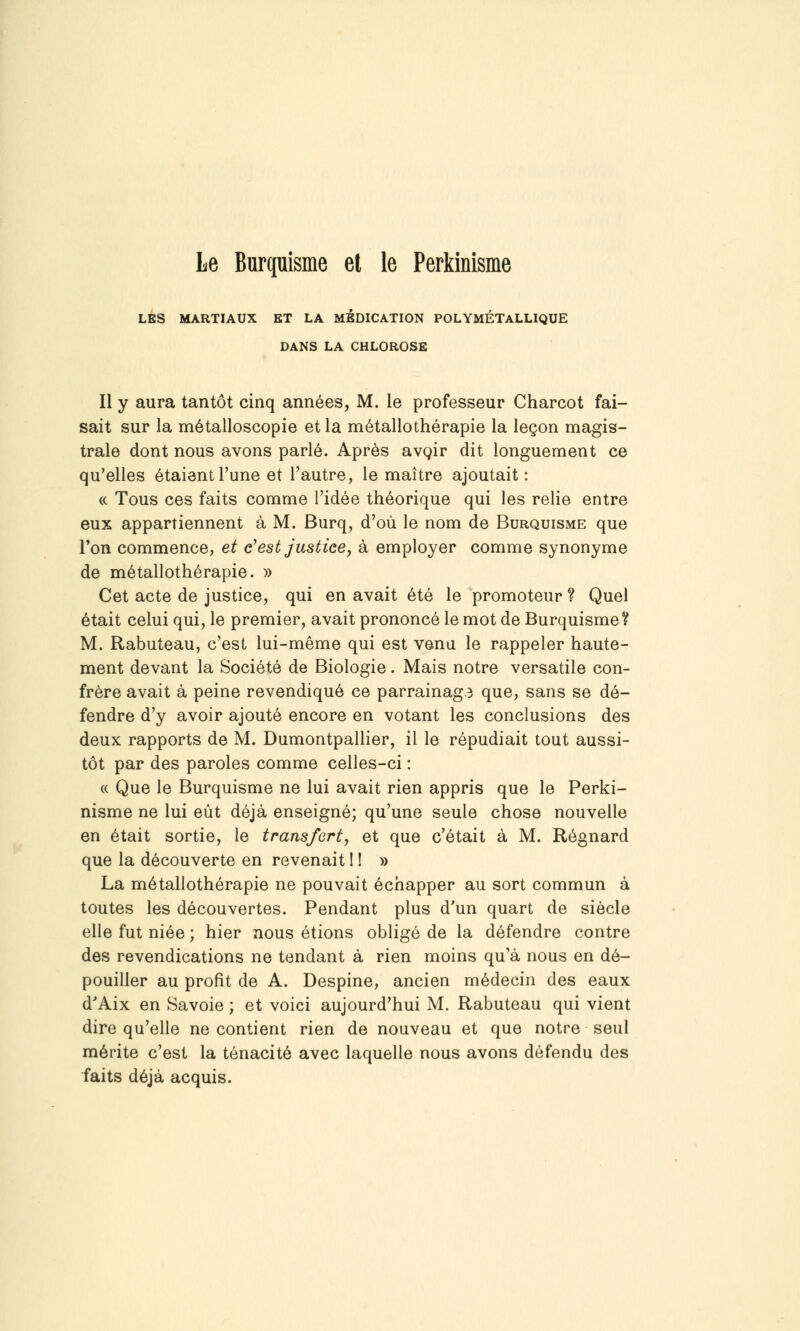 LÉS MARTIAUX ET LA MEDICATION POLYMÉTALLIQUE DANS LA CHLOROSE Il y aura tantôt cinq années, M. le professeur Charcot fai- sait sur la métalloscopie et la métallothérapie la leçon magis- trale dont nous avons parlé. Après avgir dit longuement ce qu'elles étaient l'une et l'autre, le maître ajoutait: « Tous ces faits comme l'idée théorique qui les relie entre eux appartiennent à M. Burq, d'où le nom de Burquisme que Ton commence, et c'est justice, à employer comme synonyme de métallothérapie. » Cet acte de justice, qui en avait été le promoteur ? Quel était celui qui, le premier, avait prononcé le mot de Burquisme? M. Rabuteau, c'est lui-même qui est venu le rappeler haute- ment devant la Société de Biologie. Mais notre versatile con- frère avait à peine revendiqué ce parrainag3 que, sans se dé- fendre d'y avoir ajouté encore en votant les conclusions des deux rapports de M. DumontpaUier, il le répudiait tout aussi- tôt par des paroles comme celles-ci : (( Que le Burquisme ne lui avait rien appris que le Perki- nisme ne lui eût déjà enseigné; qu'une seule chose nouvelle en était sortie, le transfert, et que c'était à M. Régnard que la découverte en revenait ! ! » La métallothérapie ne pouvait échapper au sort commun à toutes les découvertes. Pendant plus d'un quart de siècle elle fut niée ; hier nous étions obligé de la défendre contre des revendications ne tendant à rien moins qu'à nous en dé- pouiller au profit de A. Despine, ancien médecin des eaux d'Aix en Savoie ; et voici aujourd'hui M. Rabuteau qui vient dire qu'elle ne contient rien de nouveau et que notre seul mérite c'est la ténacité avec laquelle nous avons défendu des faits déjà acquis.