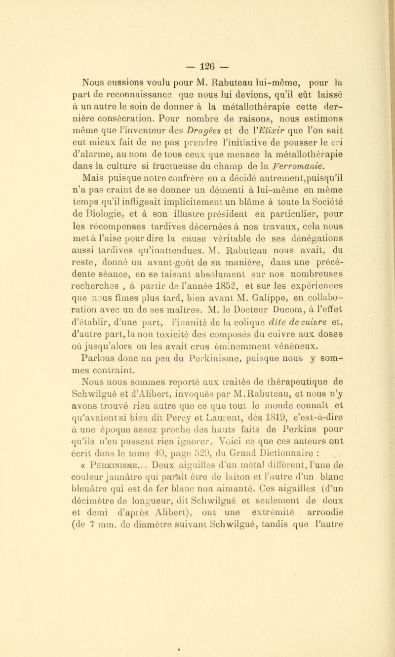 Nous eussions voulu pour M. Rabuteau lui-même, pour la part de reconnaissance que nous lui devions, qu'il eût laissé à un autre le soin de donner à la métallothérapie cette der- nière consécration. Pour nombre de raisons, nous estimons même que Tinventeur des Dragées et de VElixir que l'on sait eut mieux fait de ne pas prendre l'initiative de pousser le cri d'alarme, au nom de tous ceux que menace la métallothérapie dans la culture si fructueuse du champ de la Ferromanie. Mais puisque notre confrère en a décidé autrement,puisqu'il n'a pas craint de se donner un démenti à lui-même en même temps qu'il infligeait implicitement un blâme à toute la Société de Biologie, et à son illustre président en particulier, pour les récompenses tardives décernées à nos travaux, cela nous meta l'aise pour dire la cause véritable de ses dénégations aussi tardives qu'inattendues. M. Rabuteau nous avait, du reste, donné un avant-goût de sa manière, dans une précé- dente séance, en se taisant absolument sur nos nombreuses recherches , à partir de l'année 1852, et sur les expériences que nous fîmes plus tard, bien avant M. Galippe, en collabo- ration avec un de ses maîtres. M. le Docteur Ducom, à l'effet d'établir, d'une part, l'iaanité de la colique dite decuitre et, d'autre part, la non toxicité des composés du cuivre aux doses où jusqu'alors on les avait crus éminemment vénéneux. Parlons donc un peu du Perkinisme, puisque nous y som- mes contraint. Nous nous sommes reporté aux traités de thérapeutique de Schwilgué et d'Alibert, invoqués par M.Rabuteau, et nous n'y avons trouvé rien autre que ce que tout le monde connaît et qu'avaient si bien dit Percy et Laurent, dès 1819, c'est-à-dire à une époque assez proche des hauts faits de Perkins pour qu'ils n'en pussent rien ignorer. Voici ce que ces auteurs ont écrit dans le tome 40, page 529, du Grand Dictionnaire : « Perkinisme... Deux aiguilles d'un métal dillérent, l'une de couleur jaunâtre qui paraît être de laiton et l'autre d'un blanc bleuâtre qui est de fer blanc noa aimanté. Ces aiguilles (d'un décimètre de longueur, dit Schwilgué et seulement de deux et demi d'après AUbert), ont une extrémité arrondie (do 7 mm. de diamètre suivant Schwilgué, tandis que l'autre