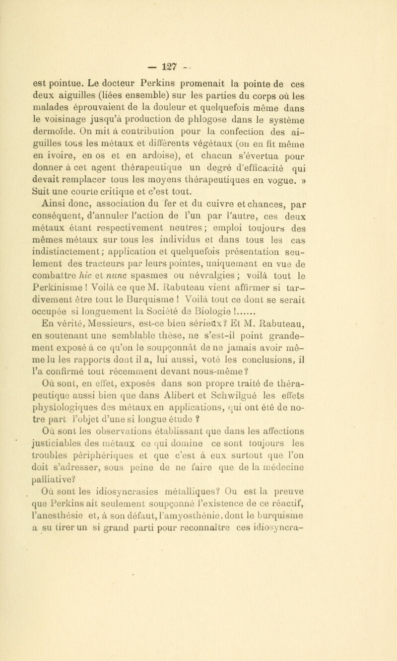 est pointue. Le docteur Perkins promenait la pointe de ces deux aiguilles (liées ensemble) sur les parties du corps où les malades éprouvaient de la douleur et quelquefois même dans le voisinage jusqu'à production de phlogose dans le système dermoïde. On mit à contribution pour la confection des ai- guilles tous les métaux et différents végétaux (ou en fît même en ivoire, en os et en ardoise), et chacun s'évertua pour donner à cet agent thérapeutique un degré d'efficacité qui devait remplacer tous les moyens thérapeutiques en vogue. » Suit une courte critique et c'est tout. Ainsi donc, association du fer et du cuivre et chances, par conséquent, d'annuler Faction de l'un par Tautre, ces deux métaux étant respectivement neutres ; emploi toujours des mêmes métaux sur tous les individus et dans tous les cas indistinctement ; application et quelquefois présentation seu- lement des tracteurs par leurs pointes, uniquement en vue de combattre hic et nune spasmes ou névralgies ; voilà tout le Perkinisme ! Voilà ce que M. Rabuteau vient affirmer si tar- divement être tout le Burquisme ! Voilà tout ce dont se serait occupée si longuement la Société de Biologie ! En vérité, Messieurs, est-ce bien sérieux? Et M. Rabuteau, en soutenant une semblable thèse, ne s'est-il point grande- ment exposé à ce qu'on le soupçonnât de ne jamais avoir mê- me lu les rapports dont lia, lui aussi, voté les conclusions, il l'a confirmé tout récemment devant nous-même ? Où sont, en effet, exposés dans son propre traité de théra- peutique aussi bien que dans Alibert et Schwilgué les effets physiologiques des métaux en apphcations, qui ont été de no- tre part l'objet d'une si longue étude ? Où sont les observations établissant que dans les affections justiciables des métaux ce qui domine ce sont toujours les troubles périphériques et que c'est à eux surtout que l'on doit s'adresser, sous peine de ne faire que de la médecine paUiative? Où sont les idiosyncrasies métaUiques? Ou est la preuve que Perkins ait seulement soupçonné l'existence de ce réaciif, l'anesthésie et, à son défaut, l'amyosthénie, dont le burquisme a su tirer un si grand parti pour reconnaître ces idiosyncra-