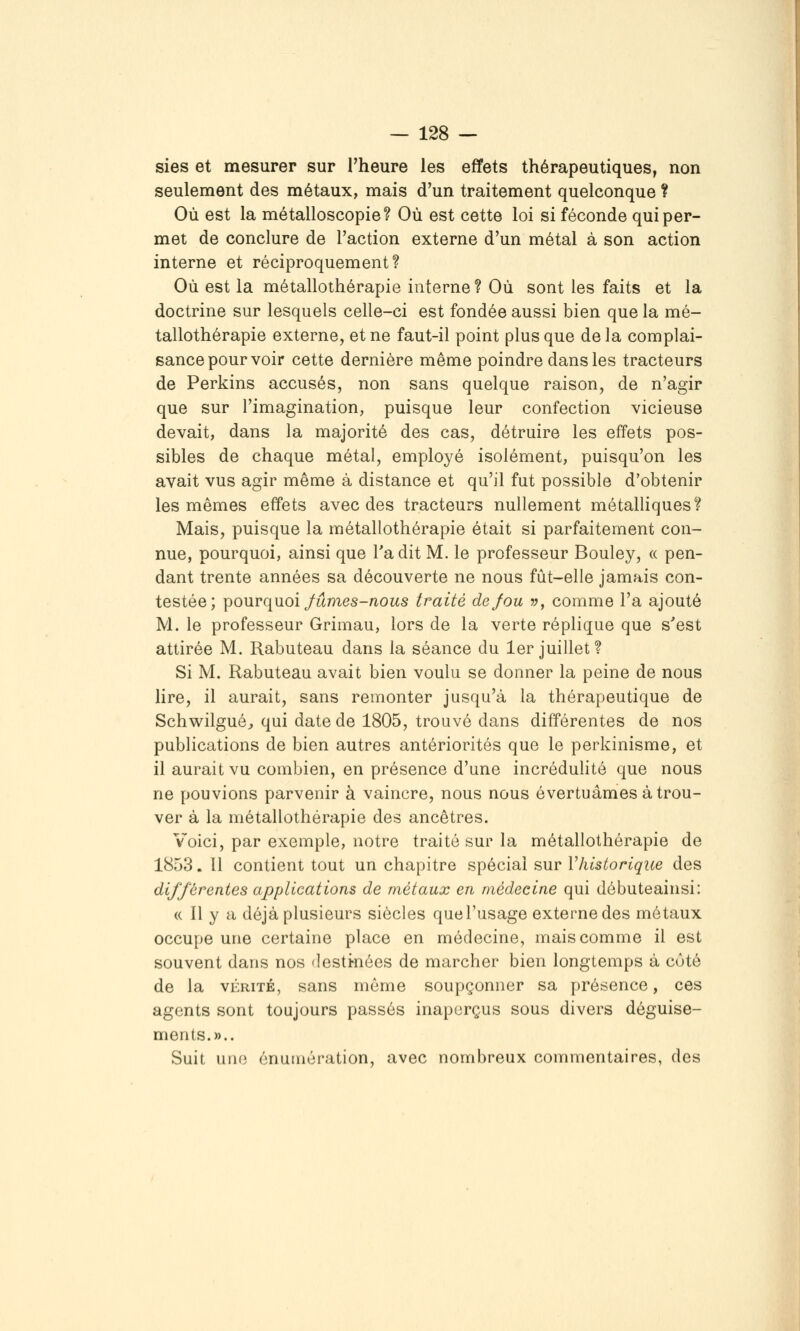 sies et mesurer sur l'heure les effets thérapeutiques, non seulement des métaux, mais d'un traitement quelconque ? Où est la métalloscopie? Où est cette loi si féconde qui per- met de conclure de l'action externe d'un métal à son action interne et réciproquement? Où est la métallothérapie interne ? Où sont les faits et la doctrine sur lesquels celle-ci est fondée aussi bien que la mé- tallothérapie externe, et ne faut-il point plus que de la complai- sance pour voir cette dernière même poindre dans les tracteurs de Perkins accusés, non sans quelque raison, de n'agir que sur l'imagination, puisque leur confection vicieuse devait, dans la majorité des cas, détruire les effets pos- sibles de chaque métal, employé isolément, puisqu'on les avait vus agir même à distance et qu'il fut possible d'obtenir les mêmes effets avec des tracteurs nullement métalliques? Mais, puisque la métallothérapie était si parfaitement con- nue, pourquoi, ainsi que Ta dit M. le professeur Bouley, « pen- dant trente années sa découverte ne nous fût-elle jamais con- testée; \)0\irq\ioi Jûmes-nous traité dejou ?;, comme l'a ajouté M. le professeur Grimau, lors de la verte réplique que s'est attirée M. Rabuteau dans la séance du 1er juillet? Si M. Rabuteau avait bien voulu se donner la peine de nous lire, il aurait, sans remonter jusqu'à la thérapeutique de Schwilguéj qui date de 1805, trouvé dans différentes de nos publications de bien autres antériorités que le perkinisme, et il aurait vu combien, en présence d'une incrédulité que nous ne pouvions parvenir à vaincre, nous nous évertuâmes à trou- ver à la métallothérapie des ancêtres. Voici, par exemple, notre traité sur la métallothérapie de 1853. 11 contient tout un chapitre spécial sur Vhistorique des différentes applications de métaux en médecine qui débuteainsi: (( Il y a déjà plusieurs siècles quel'usage externe des métaux occupe une certaine place en médecine, mais comme il est souvent dans nos destkiées de marcher bien longtemps à côté de la VÉRITÉ, sans même soupçonner sa présence, ces agents sont toujours passés inaperçus sous divers déguise- ments.».. Suit uiio énuinération, avec nombreux commentaires, des