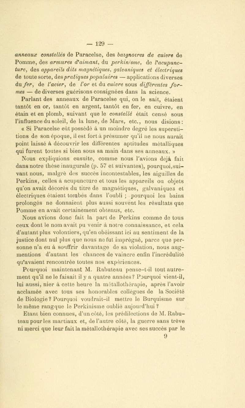 anneaux constellés de Paracelse, des baignoires de cuivre de Pomme, des armures d^aimant, du perkin'sme, de Vacupunc- ture, des appareils dits magnétiques, galvaniques et électriques de toute sorte, des pratiques populaires —applications diverses du fer, de l'acier j de l^or et du cuivre sous différentes for- mes — de diverses guérisons consignées dans la science. Parlant des anneaux de Paracelse qui, on le sait, étaient tantôt en or, tantôt en argent, tantôt en fer, en cuivre, en étain et en plomb, suivant que le constellé était censé sous l'influence du soleil, de la lune, de Mars, etc., nous disions: « Si Paracelse eût possédé à un moindre degré les supersti- tions de son époque, il est fort à présumer qu'il ne nous aurait point laissé à découvrir les différentes aptitudes métalliques qui furent toutes si bien sous sa main dans ses anneaux. » Nous expliquions ensuite, comme nous l'avions déjà fait dans notre thèse inaugurale (p. 57 et suivantes), pourquoi,sui- vant nous, malgré des succès incontestables, les aiguilles de Perkins, celles à acupuncture et tous les appareils ou objets qu'on avait décorés du titre de magnétiques, galvaniques et électriques étaient tombés dans l'oubli; pourquoi les bains prolongés ne donnaient plus aussi souvent les résultats que Pomme en avait certainement obtenus, etc. Nous avions donc fait la part de Perkins comme de tous ceux dont le nom avait pu venir à notre connaissance, et cela d'autant plus volontiers, qu'en obéissant ici au sentiment de la justice dont nul plus que nous ne fut imprégné, parce que per- sonne n'a eu à souffrir davantage de sa violation, nous aug- mentions d'autant les chances de vaincre enfin l'incrédulité qu'avaient rencontrée toutes nos expériences. Pc^urquoi maintenant M. Rabuteau pense-t-il tout autre- ment qu'il ne le faisait il y a quatre années? Pourquoi vient-il, lui aussi, nier à cette heure la métallothérapie, après l'avoir acclamée avec tous ses honorables collègues de la Société de Biologie ? Pourquoi voudrait-il mettre le Burquisme sur le même rangque le Perkinisme oublié aujourd'hui ? Etant bien connues, d'un côté, les prédilections de M. Rabu»- teau pour les martiaux et, de l'autre côté, la guerre sans trêve ni merci que leur fait la métallothérapie avec ses succès par le 9