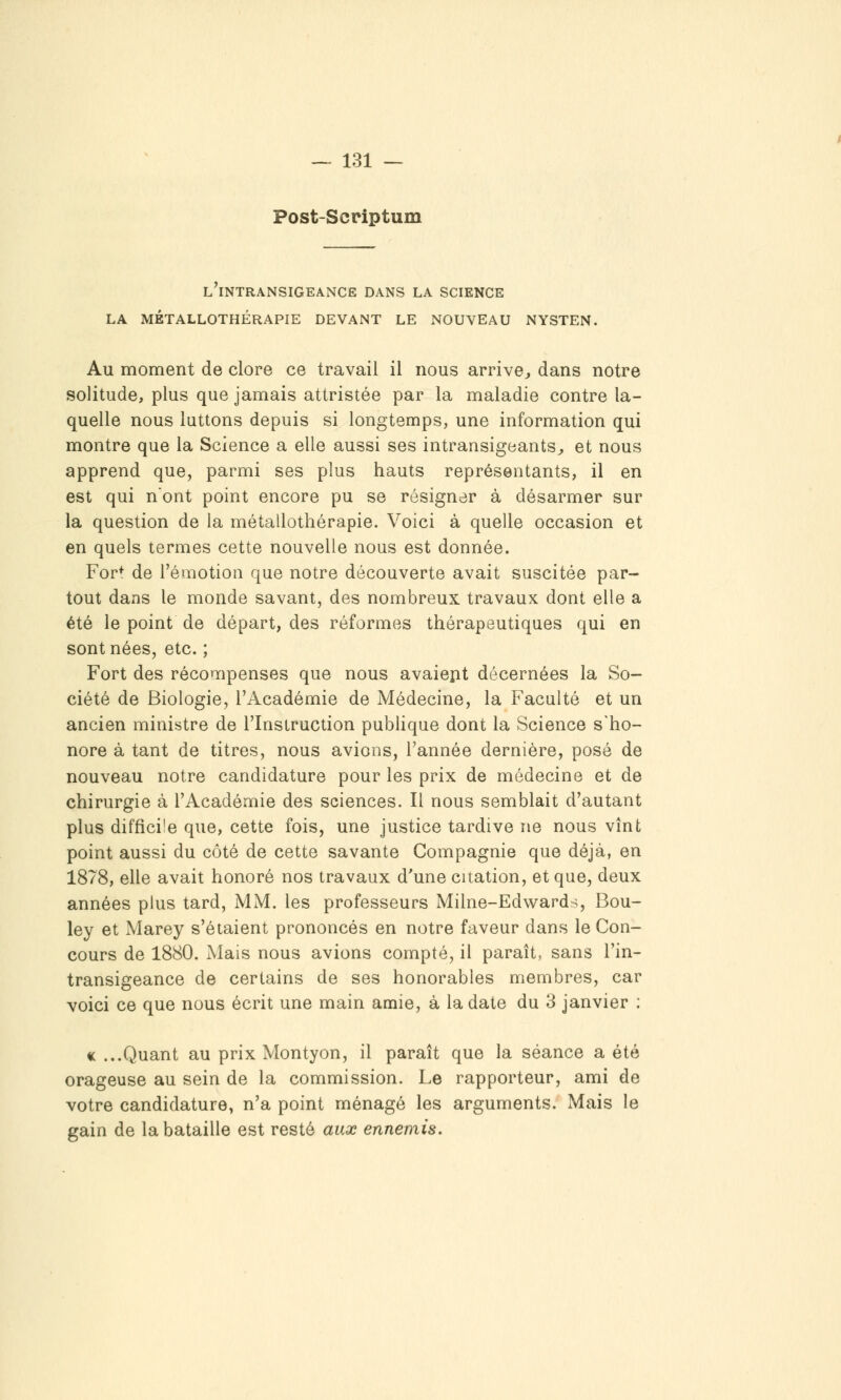 Post-Seriptum L INTRANSIGEANCE DANS LA SCIENCE LA MÉTALLOTHÉRAPIE DEVANT LE NOUVEAU NYSTEN. Au moment de clore ce travail il nous arrive^ dans notre solitude, plus que jamais attristée par la maladie contre la- quelle nous luttons depuis si longtemps, une information qui montre que la Science a elle aussi ses intransigeants^, et nous apprend que, parmi ses plus hauts représentants, il en est qui n'ont point encore pu se résigner à désarmer sur la question de la métallothérapie. Voici à quelle occasion et en quels termes cette nouvelle nous est donnée. For* de l'émotion que notre découverte avait suscitée par- tout dans le monde savant, des nombreux travaux dont elle a été le point de départ, des réformes thérapeutiques qui en sont nées, etc. ; Fort des récompenses que nous avaiejit décernées la So- ciété de Biologie, l'Académie de Médecine, la Faculté et un ancien ministre de l'Instruction publique dont la Science s'ho- nore à tant de titres, nous avions, l'année dernière, posé de nouveau notre candidature pour les prix de médecine et de chirurgie à l'Académie des sciences. Il nous semblait d'autant plus difficile que, cette fois, une justice tardive ne nous vînt point aussi du côté de cette savante Compagnie que déjà, en 1878, elle avait honoré nos travaux d'une citation, et que, deux années plus tard, MM. les professeurs Milne-Edwards, Bou- ley et Marey s'étaient prononcés en notre faveur dans le Con- cours de 1880. Mais nous avions compté, il paraît, sans l'in- transigeance de certains de ses honorables membres, car voici ce que nous écrit une main amie, à la date du 3 janvier : « ...Quant au prix Montyon, il paraît que la séance a été orageuse au sein de la commission. Le rapporteur, ami de votre candidature, n'a point ménagé les arguments. Mais le gain de la bataille est resté aux ennemis.