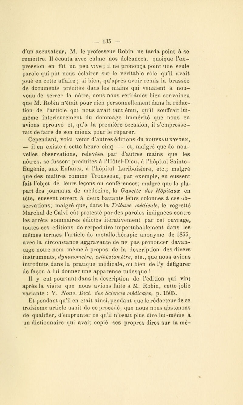 d'un accusateur^ M. le professeur Robin ne tarda point à se remettre. Il écouta avec calme nos doléances, quoique l'ex- pression en fût un peu vive ; il ne prononça point une seule parole qui pût nous éclairer sur le véritable rôle qu'il avait joué en cette affaire ; si bien, qu'après avoir remis la brassée de documents précités dans les mains qui venaient à nou- veau de serrer la nôtre, nous nous retirâmes bien convaincu que M. Robin n'était pour rien personnellement dans la rédac- tion de l'article qui nous avait tant ému, qu'il souffrait lui- même intérieurement du dommage immérité que nous en avions éprouvé et, qu'à la première occasion, il s'empresse- rait de faire de son mieux pour le réparer. Cependant, voici venir d'autres éditions du nouveau nysten, — il en existe à cette heure cinq — et, malgré que de nou- velles observations, relevées par d'autres mains que les nôtres, se fussent produites à l'Hôtel-Dieu, à l'hôpital Sainte- Eugénie, aux Enfants, à l'hôpital Lariboisière, etc.; malgré que des maîtres comme Trousseau, par exemple, en eussent fait l'objet de leurs leçons ou conférences; malgré que la plu- part des journaux de médecine, la Gazette des Hôpitaux en tète, eussent ouvert à deux battants letirs colonnes à ces ob- servations; malgré que, dans la Tribune médicale^ le regretté Marchai de Calvi eût protesté par des paroles indignées contre les arrêts sommaires édictés itérativement par cet ouvrage, toutes ces éditions de rerpoduire impertubablement dans les mêmes termes l'article de mètallothérapie anonyme de 1855^ avec la circonstance aggravante de ne pas prononcer davan- tage notre nom même à propos de la description des divers msivument?>, dynanomètre, esthésiomètre, ete.,que nous avions introduits dans la pratique médicale, ou bien de l'y défigurer de façon à lui donner une apparence tudesque ! Il y eut pourtant dans la description de l'édition qui vint après la visite que nous avions faite à M. Robin, cette jolie variante : V. Noud. Diet. des Sciences médicales, p. 1505. Et pendant qu'il en était ainsi, pendant que le rédacteur de ce troisième article usait de ce procédé, que nous nous abstenons de qualifier^ d'emprunter ce qu'il n'osait plus dire lui-même à un dictionnaire qui avait copié ses propres dires sur la mé-