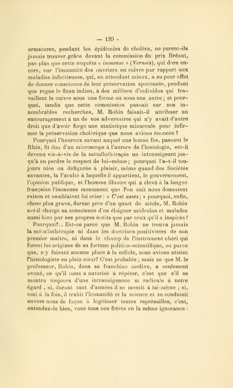 armatures, pendant les épidémies de choléra, ne purent-ils jamais trouver grâce devant la commission du prix Bréant, pas plus que cette enquête « immense » (Vernois), qui dure en- core, sur l'immunité des ouvriers en cuivre par rapport aux maladies infectieuses, qui, en attendant mieux, a eu pour effet de donner conscience de leur préservation spontanée, pendant que règne le fléau indien, à des milliers d'individus qui tra- vaillent le cuivre sous une forme ou sous une autre ; et pour- quoi, tandis que cette commission passait sur nos in- nombrables recherches, M. Robin faisait-il attribuer un encouragement à un de nos adversaires qui n'y avait d'autre droit que d'avoir forgé une statistique minuscule pour infir- mer la préservation cholérique que nous avions énoncée ? Pourquoi Theureux savant auquel une bonne fée, passant le Rhin, fît don d'un microscope à l'aurore de l'histologie, est-il devenu vis-à-vis de la métallothérapie un intransigeant jus- qu'à en perdre le respect de lui-même ; pourquoi l'a-t-il tou- jours niée ou défigurée à plaisir, même quand des Sociétés savantes, la Faculté à laquelle il appartient, le gouvernement, l'opinion publique, et l'homme illustre qui a élevé à la langue française Timmense monument que t'on sait nous donnaient raison et semblaient lui crier : « C'est assez; » pourquoi, enfin, chose plus grave, durant près d'un quart de siècle^, M. Robin a-t-il chargé sa conscience d'en éloigner médecins et malades aussi bien par ses propres écrits que par ceux qu'il a inspirés? Pourquoi?.. Est-ce parce que M.Robin ne trouva jamais la métallothérapie ni dans les doctrines positivistes de son premier maître, ni dans le champ de l'instrument chéri qui furent les origines de sa fortune politico-scientifique, ou parce que, ny faisant aucune place à la cellule, nous avions atteint Thistologiste en plein cœur? C'est probable ; mais ce que M. le professeur, Robin, dans sa franchise tardive, a seulement avoué, ce qu'il nous a autorisé à répéter, c'est que s'il se montra toujours d'une intransigeance si radicale à notre égard , si, durant tant d'années il se mentit à lui-même ; si, tout à la fois, il trahit l'humanité et la science et se conduisit envers nous de façon à légitimer toutes représailles, c'est, entendez-le bien, vous tous nos frères en la même ignorance :