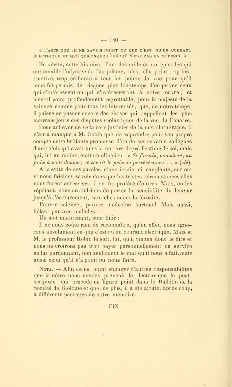 (( Parce que je ne savais poixNt ce que c'est qu'un courant ÉLECTRIQUE ET QUE QUICONQUE l'iGNORE n'eST PAS UN MÉDECIN. )) En vérité, cette histoire, l'un des mille et un épisodes qui ont émaillé l'odj^ssée du Burquisme, n'est-elle point trop ins- tructive, trop édifiante à tous les points de vue pour qu'il nous fût permis de risquer plus longtemps d'en priver ceux qui s'intéressent ou qui s'intéresseront à notre œuvre ; et n'est-il point profondément regrettable, pour la majesté de la science comme pour tous les intéressés, que, de notre temps, il puisse se passer encore des choses qui rappellent les plus mauvais jours des disputes scolastiques de la rue du Fouarre. Pour achever de se faire le justicier de la métallothérapie, il n'aura manqué à M. Robin que de reprendre pour son propre compte cette brillante promesse d'un de ses savants collègues d'autrefois qui avait aussi à un rare degré Testime de soi, mais qui, lui au moins, était un clinicien : « Si f avais, monsieur, un prix à voui donner^ ce serait le prix de persévérance !... » {sic). A la suite de ces paroles d^une ironie si sanglante, surtout si nous faisions savoir dans quelles tristes circonstances elles nous furent adressées, il en fut proféré d'autres. Mais, en les répétant, nous craindrions de porter la sensibilité du lecfjur jusqu'à l'écœurement, tant elles suent la férocité. Pauvre science ; pauvre médecine surtout 1 Mais aussi, hélas ! pauvres malades !... Un mot maintenant, pour finir : Il ne nous coûte rien de reconnaître, qu'en effet, nous igno- rons absolument ce que c'est qu'un courant électrique. Mais si M. le professeur Robin le sait, lui, qu'il vienne donc le dire et nous ne croirons pas trop payer personnellement ce service en lui pardonnant, non seulement le mal qu'il nous a fait, mais aussi celui qu'il n'a point pu nous faire. Nota. — Afin de ne point engager d'autres responsabilités que la nôtre, nous devons prévenir le lecteur que le post- scriptum qui précède ne figure point dans le Bulletin de la Société de Biologie et que, de plus, il a été ajouté, après coup, à différents passages de notre mémoire. FIN