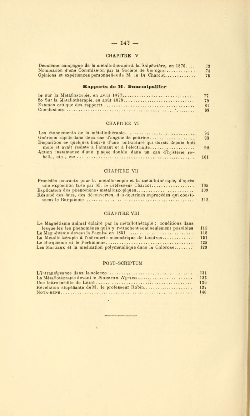 — 14^ — CHAPITRE V Deuxième campagne de la métallothérauie à la Salpêtrière, en 1876. ... 73 Nomination d'une Commission par la Société de bioogie 74 Opinions et expériences personneiks de M. le Di Charcot 75 Rapports de M. Damontpallier 1» sur la Métalloscopie, en avril 1K77 77 2o Sur la Meiallothérapie, en août 1878 79 Examen critique des rapports 81 Conclusions • 89 CHAPITRE VI Les étonnements de la métallothérapie 91 Guérison rapide dans deux cas d'angine de poitrine 93 Disparition en queUiu^s heur-s d'une ontracture qui durait depuis huit mois et avait résiste à l'aimant et à l'électricité 99 A.ction instantanée d'une piac^ue double dans un cas d'iiystérie re- belle, etc., etc 101 CHAPITRE Vli Procédés courants pour la métallo-'copie et la métallothérapie, d'après une exposition fane par M. \» professeur Charcot 105 Explication des phénomènes métalloscopiques 109 Résumé des faits, des découvertes, d-s doctrines etprocédés qui conKti- tuent le Barquisme 112 CHAPITRE VIII Le Magnétisme animal éclairé par la métallothérapie ; conditions dans lesquelles les phénomènes qui s'y rattachent sont seulement possibles 115 Le Mag >éiisme devant la Kaculte en 1851 118 La Métallo hérapie à l'mfirmerie mesmérique de Londres 121 Le Biirquisme et le Perkinisine 125 Les Martiaux et la médication polymétallique dans la Chlorose 129 POST-SCRIPTUM L'iniransiffeance dans la science 131 La Métalloté^'rapie devant le Nouveau Nyuen 133 Une lettrH inédite de Liiiré 136 Révélation stupéfiante de M. le professeur Robin 137 Nota BENE 140