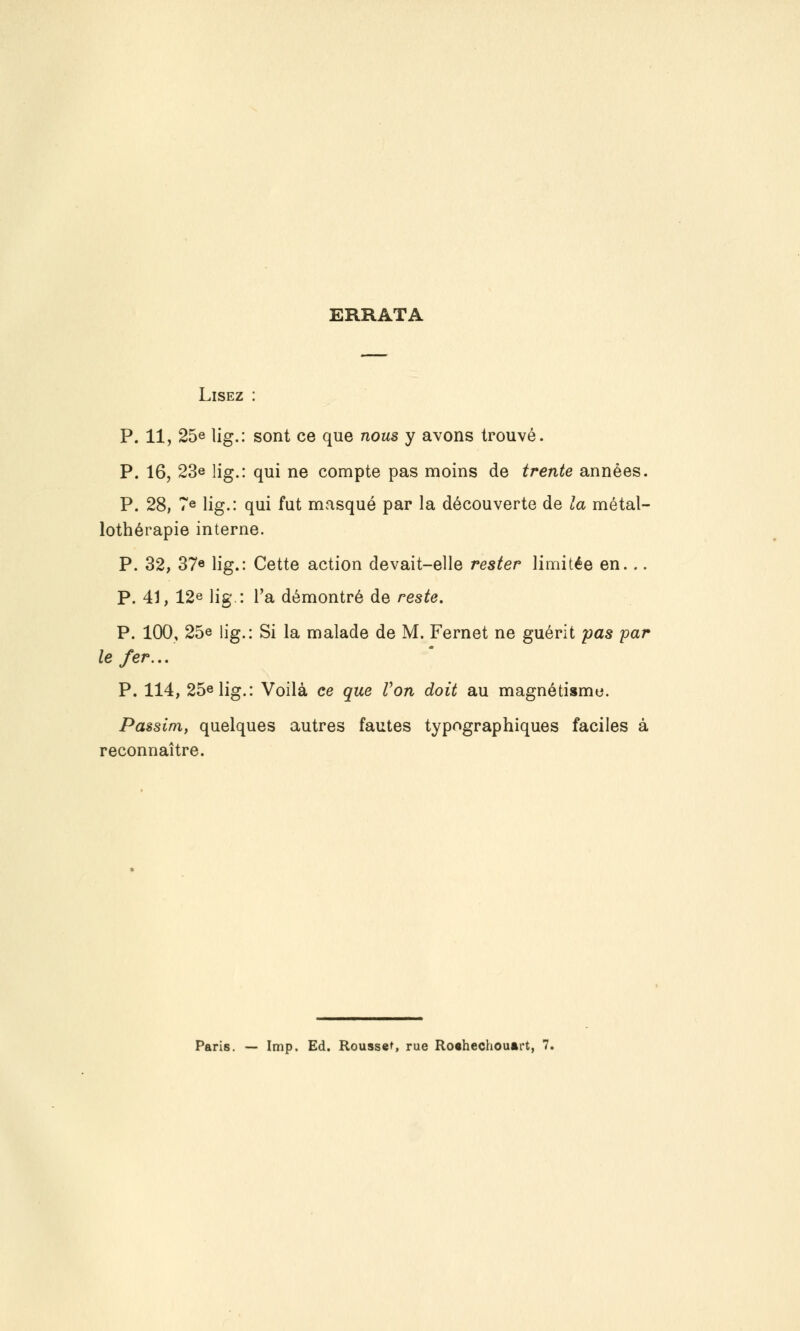 ERRATA Lisez : P. 11, 25e lig.: sont ce que nous y avons trouvé. P. 16, 23e lig.: qui ne compte pas moins de trente années. P. 28, Te lig.: qui fut masqué par la découverte de la métal- lothérapie interne. P. 32, 37e lig.: Cette action devait-elle rester limitée en... P. 41, 12e lig.: l'a démontré de reste. P. 100, 25e lig.: Si la malade de M. Fernet ne guérit pas par le fer.,. P. 114, 25e lig.: Voilà ce que Von doit au magnétisme. Passim, quelques autres fautes typographiques faciles à reconnaître. Paris. — Imp. Ed. Rousset, rue Roahechouârt, 7.