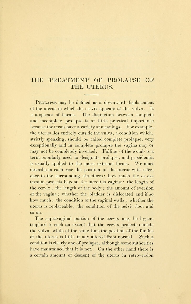 THE UTERUS. Prolapse may be defined as a downward displacement of the uterus in which the cervix appears at the vulva. It is a species of hernia. The distinction between complete and incomplete prolapse is of little practical importance because the terms have a variety of meanings. For example, the uterus lies entirely outside the vulva, a condition which, strictly speaking, should be called complete prolapse, very exceptionally and in complete prolapse the vagina may or may not be completely inverted. Falling of the womb is a term popularly used to designate prolapse, and procidentia is usually applied to the more extreme forms. We must describe in each case the position of the uterus with refer- ence to the surrounding structures ; how much the os ex- ternum projects beyond the introitus vagina?; the length of the cervix ; the length of the body ; the amount of eversion of the vagina ; whether the bladder is dislocated and if so how much ; the condition of the vaginal walls ; whether the uterus is replaceable ; the condition of the pelvic floor and so on. The supravaginal portion of the cervix may be hyper- trophied to such an extent that the cervix projects outside the vulva, while at the same time the position of the fundus of the uterus is little if any altered from normal. Such a conditon is clearly one of prolapse, although some authorities have maintained that it is not. On the other hand there is a certain amount of descent of the uterus in retroversion