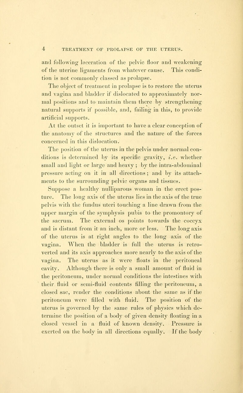 and following laceration of the pelvic floor and weakening of the uterine ligaments from whatever cause. This condi- tion is not commonly classed as prolapse. The object of treatment in prolapse is to restore the uterus and vagina and bladder if dislocated to approximately nor- mal positions and to maintain them there by strengthening natural supports if possible, and, failing in this, to provide artificial supports. At the outset it is important to have a clear conception of the anatomy of the structures and the nature of the forces concerned in this dislocation. The position of the uterus in the pelvis under normal con- ditions is determined by its specific gravity, i.e. whether small and light or large and heavy ; by the intra-abdominal pressure acting on it in all directions ; and by its attach- ments to the surrounding pelvic organs and tissues. Suppose a healthy nulliparous woman in the erect pos- ture. The long axis of the uterus lies in the axis of the true pelvis with the fundus uteri touching a line drawn from the upper margin of the symphysis pubis to the promontory of the sacrum. The external os points towards the coccyx and is distant from it an inch, more or less. The long axis of the uterus is at right angles to the long axis of the vagina. When the bladder is full the uterus is retro- verted and its axis approaches more nearly to the axis of the vagina. The uterus as it were floats in the peritoneal cavity. Although there is only a small amount of fluid in the peritoneum, under normal conditions the intestines with their fluid or semi-fluid contents filling the peritoneum, a closed sac, render the conditions about the same as if the peritoneum were filled with fluid. The position of the uterus is governed by the same rules of physics which de- termine the position of a body of given density floating in a closed vessel in a fluid of known density. Pressure is exerted on the body in all directions equally. If the body