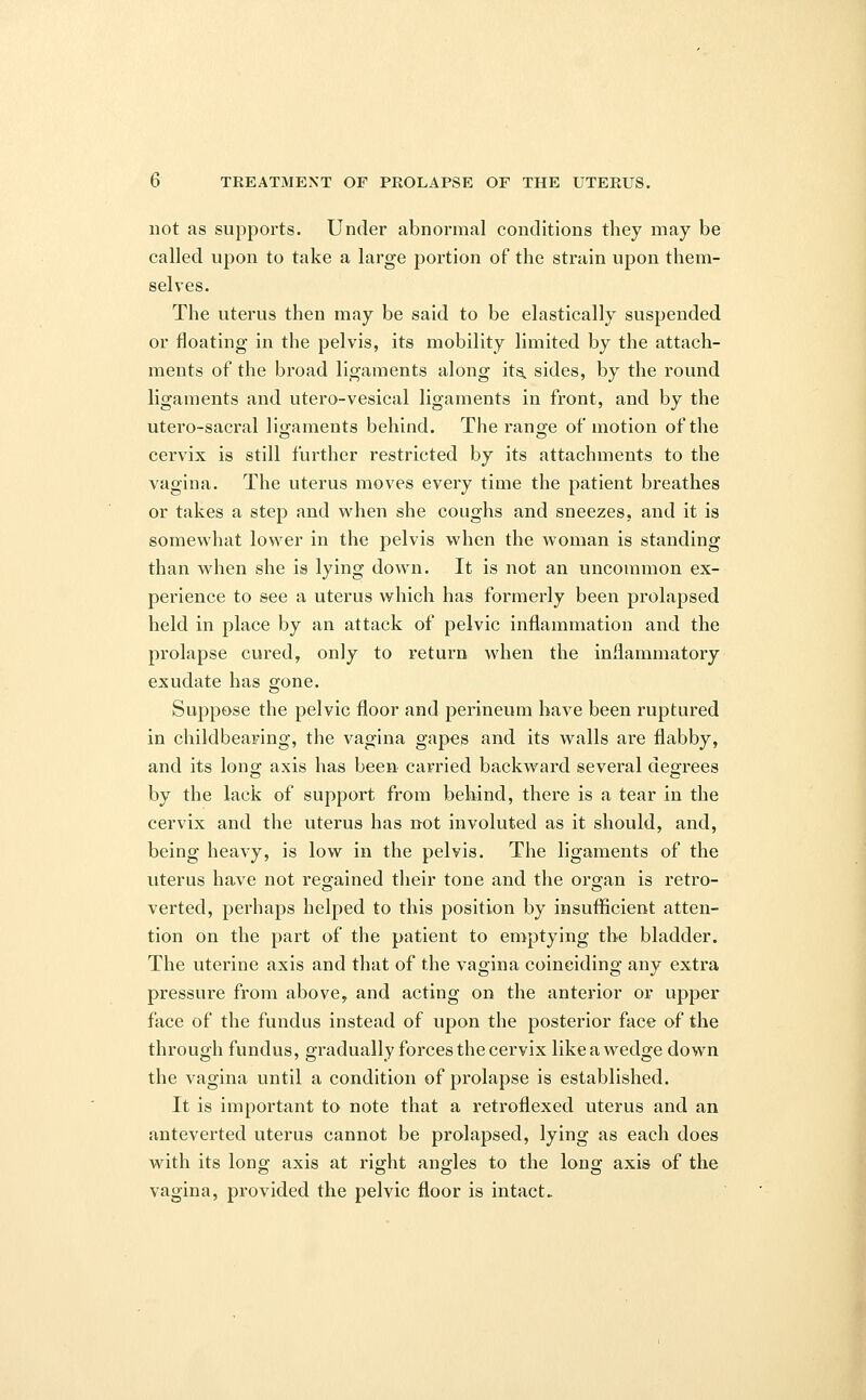 not as supports. Under abnormal conditions they may be called upon to take a large portion of the strain upon them- selves. The uterus then may be said to be elastically suspended or floating in the pelvis, its mobility limited by the attach- ments of the broad ligaments along its, sides, by the round ligaments and utero-vesical ligaments in front, and by the utero-sacral ligaments behind. The rano-e of motion of the cervix is still further restricted by its attachments to the vagina. The uterus moves every time the patient breathes or takes a step and when she coughs and sneezes, and it is somewhat lower in the pelvis when the woman is standing than when she is lying down. It is not an uncommon ex- perience to see a uterus which has formerly been prolapsed held in place by an attack of pelvic inflammation and the prolapse cured, only to return when the inflammatory exudate has gone. Suppose the pelvic floor and perineum have been ruptured in childbearing, the vagina gapes and its walls are flabby, and its long axis has been carried backward several degrees by the lack of support from behind, there is a tear in the cervix and the uterus has not involuted as it should, and, being heavy, is low in the pelvis. The ligaments of the uterus have not regained their tone and the organ is retro- verted, perhaps helped to this position by insufficient atten- tion on the part of the patient to emptying the bladder. The uterine axis and that of the vagina coinciding any extra pressure from above, and acting on the anterior or upper face of the fundus instead of upon the posterior face of the through fundus, gradually forces the cervix like a wedge down the vagina until a condition of prolapse is established. It is important to note that a retroflexed uterus and an anteverted uterus cannot be prolapsed, lying as each does with its long axis at right angles to the long axis of the vagina, provided the pelvic floor is intact.