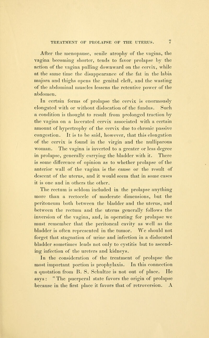 After the menopause, senile atrophy of the vagina, the vagina becoming shorter, tends to favor prolapse by the action of the vagina pulling downward on the cervix, while at the same time the disappearance of the fat in the labia majora and thighs opens the genital cleft, and the wasting of the abdominal muscles lessens the retentive power of the abdomen. In certain forms of prolapse the cervix is enormously elongated with or without dislocation of the fundus. Such a condition is thought to result from prolonged traction by the vagina on a lacerated cervix associated with a certain amount of hypertrophy of the cervix due to chronic passive congestion. It is to be said, however, that this elongation of the cervix is found in the virgin and the nulliparous woman. The vagina is inverted to a greater or less degree in prolapse, generally carrying the bladder with it. There is some difference of opinion as to whether prolapse of the anterior wall of the vagina is the cause or the result of descent of the uterus, and it would seem that in some cases it is one and in others the other. The rectum is seldom included in the prolapse anything more than a rectocele of moderate dimensions, but the peritoneum both between the bladder and the uterus, and between the rectum and the uterus generally follows the inversion of the vagina, and, in operating for prolapse we must remember that the peritoneal cavity as well as the bladder is often represented in the tumor. We should not forget that stagnation of urine and infection in a dislocated bladder sometimes leads not only to cystitis but to ascend- ing infection of the ureters and kidneys. In the consideration of the treatment of prolapse the most important portion is prophylaxis. In this connection a quotation from B. S. Schultze is not out of place. He says : The puerperal state favors the origin of prolapse because in the first place it favors that of retroversion. A