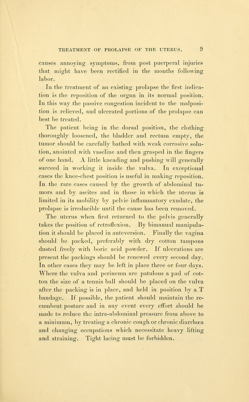 causes annoying symptoms, from post puerperal injuries that might have been rectified in the months following labor. In the treatment of an existing prolapse the first indica- tion is the reposition of the organ in its normal position. In this way the passive congestion incident to the malposi- tion is relieved, and ulcerated portions of the prolapse can best be treated. The patient being in the dorsal position, the clothing thoroughly loosened, the bladder and rectum empty, the tumor should be carefully bathed with weak corrosive solu- tion, anointed with vaseline and then grasped in the fingers of one hand. A little kneading and pushing will generally succeed in working it inside the vulva. In exceptional cases the knee-chest position is useful in making reposition. In the rare cases caused by the growth of abdominal tu- mors and by ascites and in those in which the uterus is limited in its mobility by pelvic inflammatory exudate, the prolapse is irreducible until the cause has been removed. The uterus when first returned to the pelvis generally takes the position of retroflexion. By bimanual manipula- tion it should be placed in anteversion. Finally the vagina should be packed, preferably with dry cotton tampons dusted freely with boric acid powder. If ulcerations are present the packings should be renewed every second day. In other cases they may be left in place three or four days. Where the vulva and perineum are patulous a pad of cot- ton the size of a tennis ball should be placed on the vulva after the packing is in place, and held in position by a T bandage. If possible, the patient should maintain the re- cumbent posture and in any event every effort should be made to reduce the intra-abdominal pressure from above to a minimum, by treating a chronic cough or chronic diarrhoea and changing occupations which necessitate heavy lifting and straining:. Tio-ht lacino; must be forbidden.