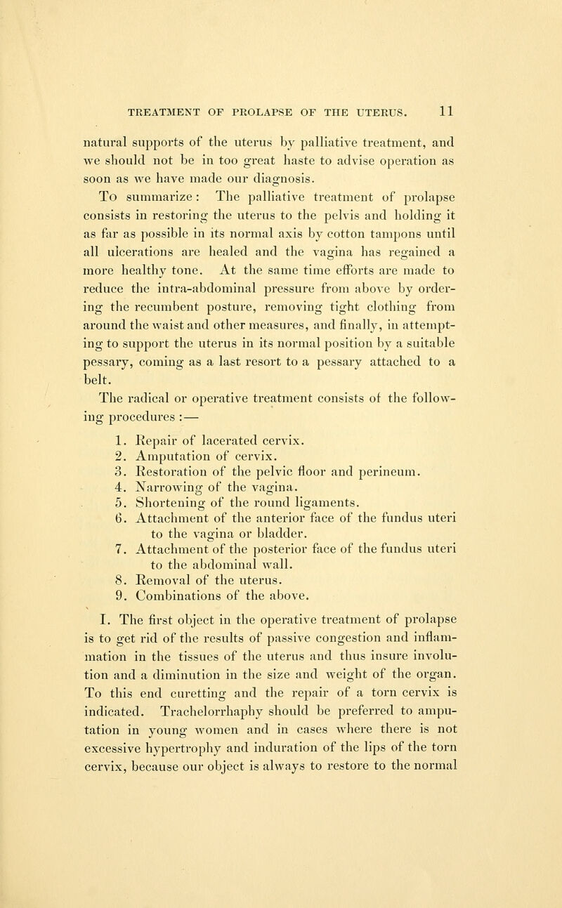 natural supports of the uterus by palliative treatment, and we should not be in too great haste to advise operation as soon as we have made our diagnosis. To summarize : The palliative treatment of prolapse consists in restoring the uterus to the pelvis and holding it as far as possible in its normal axis by cotton tampons until all ulcerations are healed and the vagina has regained a more healthy tone. At the same time efforts are made to reduce the intra-abdominal pressure from above by order- ing the recumbent posture, removing tight clothing from around the waist and other measures, and finally, in attempt- ing to support the uterus in its normal position by a suitable pessary, coming as a last resort to a pessary attached to a belt. The radical or operative treatment consists of the follow- ing procedures :— 1. Repair of lacerated cervix. 2. Amputation of cervix. 3. Restoration of the pelvic floor and perineum. 4. Narrowing of the vagina. 5. Shortening of the round ligaments. 6. Attachment of the anterior face of the fundus uteri to the vagina or bladder. 7. Attachment of the posterior face of the fundus uteri to the abdominal wall. 8. Removal of the uterus. 9. Combinations of the above. I. The first object in the operative treatment of prolapse is to get rid of the results of passive congestion and inflam- mation in the tissues of the uterus and thus insure involu- tion and a diminution in the size and weight of the organ. To this end curetting and the repair of a torn cervix is indicated. Trachelorrhaphy should be preferred to ampu- tation in young women and in cases where there is not excessive hypertrophy and induration of the lips of the torn cervix, because our object is always to restore to the normal