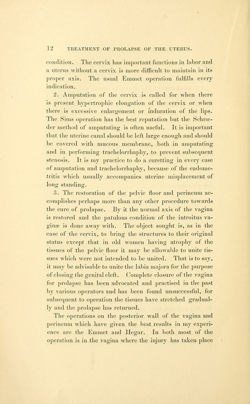 condition. The cervix has important functions in labor and a uterus without a cervix is more difficult to maintain in its proper axis. The usual Emmet operation fulfills every indication. 2. Amputation of the cervix is called for when there is present hypertrophic elongation of the cervix or when there is excessive enlargement or induration of the lips. The Sims operation has the best reputation but the Schroe- der method of amputating is often useful. It is important that the uterine canal should be left large enough and should be covered with mucous membrane, both in amputating and in performing trachelorrhaphy, to prevent subsequent stenosis. It is my practice to do a curetting in every case of amputation and trachelorrhaphy, because of the endome- tritis which usually accompanies uterine misplacement of long standing. 3. The restoration of the pelvic floor and perineum ac- complishes perhaps more than any other procedure towards the cure of prolapse. By it the normal axis of the vagina is restored and the patulous condition of the introitus va- ginas is done away with. The object sought is, as in the case of the cervix, to bring the structures to their original status except that in old women having atrophy of the tissues of the pelvic floor it may be allowable to unite tis- sues which were not intended to be united. That is to say, it may be advisable to unite the labia majora for the purpose of closing the genital cleft. Complete closure of the vagina for prolapse has been advocated and practised in the past by various operators and has been found unsuccessful, for subsequent to operation the tissues have stretched gradual- ly and the prolapse has returned. The operations on the posterior wall of the vagina and perineum which have given the best results in my experi- ence are the Emmet and Hegar. In both most of the operation is in the vagina where the injury has taken place