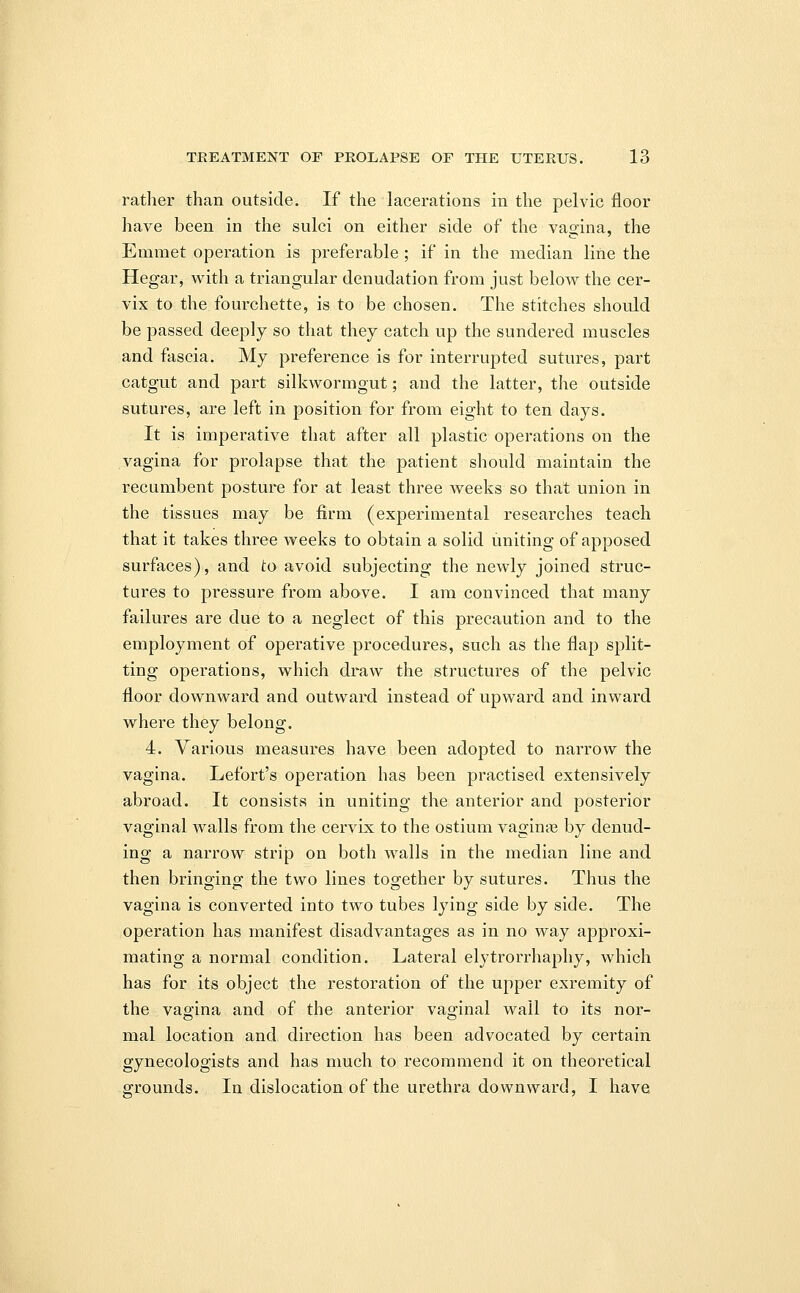 rather than outside. If the lacerations in the pelvic floor have been in the sulci on either side of the vagina, the Emmet operation is preferable ; if in the median line the Hegar, with a triangular denudation from just below the cer- vix to the fourchette, is to be chosen. The stitches should be passed deeply so that they catch up the sundered muscles and fascia. My preference is for interrupted sutures, part catgut and part silkwormgut; and the latter, the outside sutures, are left in position for from eight to ten days. It is imperative that after all plastic operations on the vagina for prolapse that the patient should maintain the recumbent posture for at least three weeks so that union in the tissues may be firm (experimental researches teach that it takes three weeks to obtain a solid uniting of apposed surfaces), and to avoid subjecting the newly joined struc- tures to pressure from above. I am convinced that many failures are due to a neglect of this precaution and to the employment of operative procedures, such as the flap split- ting operations, which draw the structures of the pelvic floor downward and outward instead of upward and inward where they belong. 4. Various measures have been adopted to narrow the vagina. Lefort's operation has been practised extensively abroad. It consists in uniting the anterior and posterior vaginal walls from the cervix to the ostium vaginas by denud- ing a narrow strip on both walls in the median line and then bringing the two lines together by sutures. Thus the vagina is converted into two tubes lying side by side. The operation has manifest disadvantages as in no way approxi- mating a normal condition. Lateral elytrorrhaphy, which has for its object the restoration of the upper exremity of the vagina and of the anterior vaginal wall to its nor- mal location and direction has been advocated by certain gynecologists and has much to recommend it on theoretical grounds. In dislocation of the urethra downward, I have