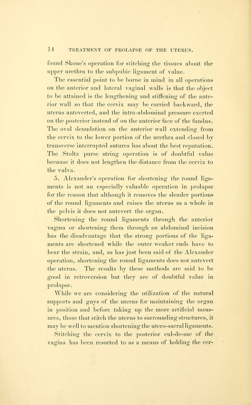 found Skone's operation for stitching the tissues about the upper urethra to the subpubic ligament of value. The essential point to be borne in mind in all operations on the anterior and lateral vaginal walls is that the object to be attained is the lengthening and stiffening of the ante- rior wall so that the cervix may be carried backward, the uterus anteverted, and the intra-abdominal pressure exerted on the posterior instead of on the anterior face of the fundus. The oval denudation on the anterior wall extending from the cervix to the lower portion of the urethra and closed by transverse interrupted sutures has about the best reputation. The Stoltz purse string operation is of doubtful value because it does not lengthen the distance from the cervix to the vulva. 5. Alexander's operation for shortening the round liga- ments is not an especially valuable operation in prolapse for the reason that although it removes the slender portions of the round ligaments and raises the uterus as a whole in the pelvis it does not antevert the organ. Shortening the round ligaments through the anterior vagina or shortening them through an abdominal incision has the disadvantage that the strong portions of the liga- ments are shortened while the outer weaker ends have to bear the strain, and, as has just been said of the Alexander operation, shortening the round ligaments does not antevert the uterus. The results by these methods are said to be good in retroversion but they are of doubtful value in prolapse. While we are considering the utilization of the natural supports and guys of the uterus for maintaining the organ in position and before taking up the more artificial meas- ures, those that stitch the uterus to surrounding structures, it may be well to mention shortening the utero-sacral ligaments. Stitching the cervix to the posterior cul-de-sac of the vagina has been resorted to as a means of holding the cer-